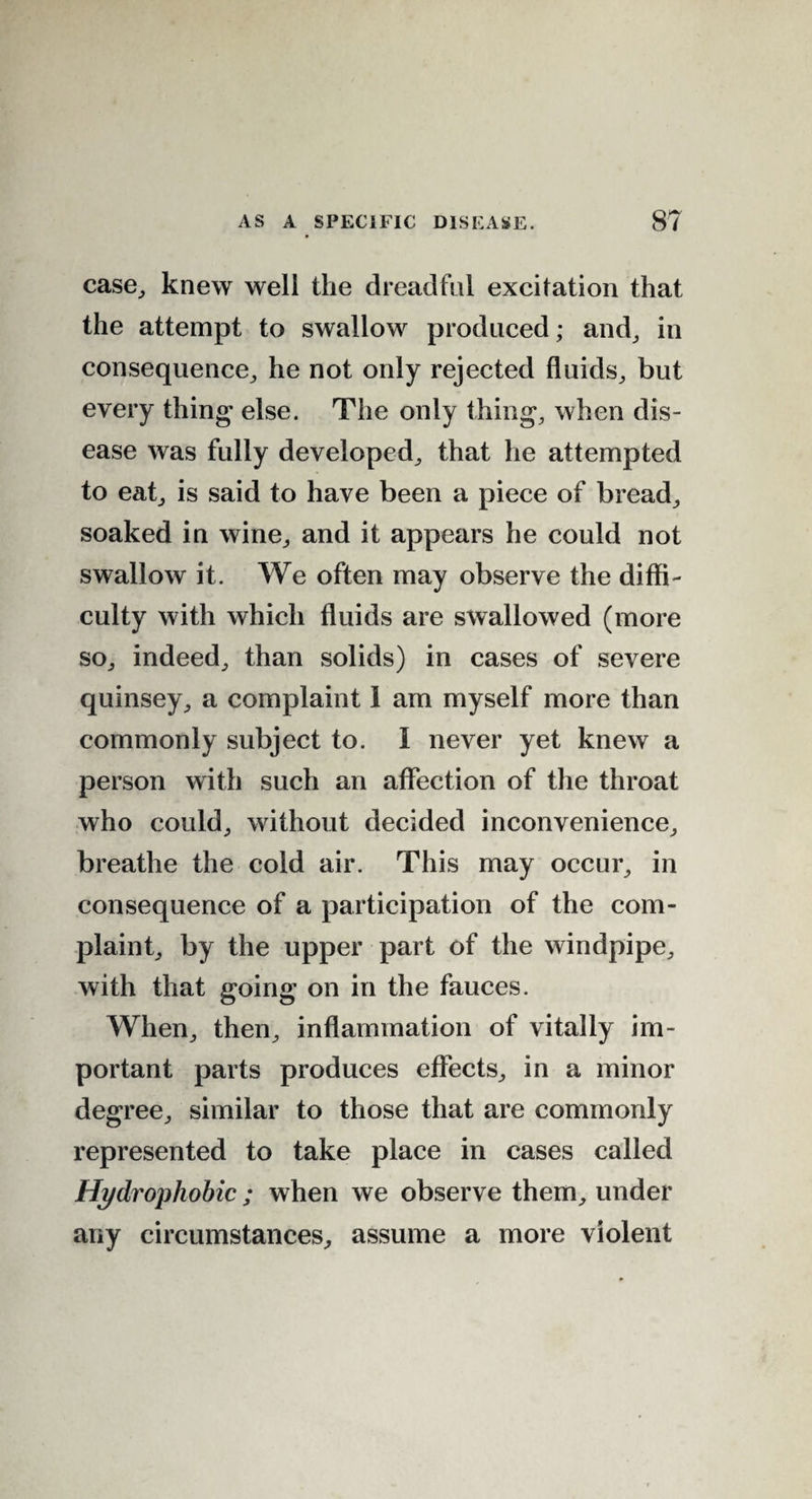 case, knew well the dreadful excitation that the attempt to swallow produced; and, in consequence, he not only rejected fluids, but every thing’ else. The only thing, when dis¬ ease was fully developed, that he attempted to eat, is said to have been a piece of bread, soaked in wine, and it appears he could not swallow it. We often may observe the diffi¬ culty with which fluids are swallowed (more so, indeed, than solids) in cases of severe quinsey, a complaint 1 am myself more than commonly subject to. I never yet knew a person with such an affection of the throat who could, without decided inconvenience, breathe the cold air. This may occur, in consequence of a participation of the com¬ plaint, by the upper part of the windpipe, with that going on in the fauces. When, then, inflammation of vitally im¬ portant parts produces effects, in a minor degree, similar to those that are commonly represented to take place in cases called Hydrophobic ; when we observe them, under any circumstances, assume a more violent