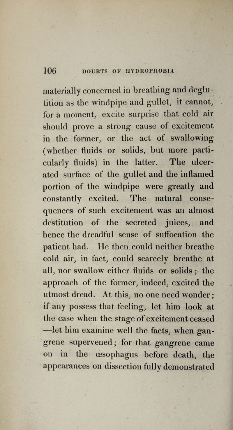 materially concerned in breathing and deglu¬ tition as the windpipe and gullet, it cannot, for a moment, excite surprise that cold air should prove a strong cause of excitement in the former, or the act of swallowing (whether fluids or solids, but more parti¬ cularly fluids) in the latter. The ulcer¬ ated surface of the gullet and the inflamed portion of the windpipe were greatly and constantly excited. The natural conse¬ quences of such excitement was an almost destitution of the secreted juices, and hence the dreadful sense of suffocation the patient had. He then.could neither breathe cold air, in fact, could scarcely breathe at all, nor swallow either fluids or solids ; the approach of the former, indeed, excited the utmost dread. At this, no one need wonder; if any possess that feeling, let him look at the case when the stage of excitement ceased —let him examine well the facts, when gan¬ grene supervened; for that gangrene came on in the oesophagus before death, the appearances on dissection fully demonstrated