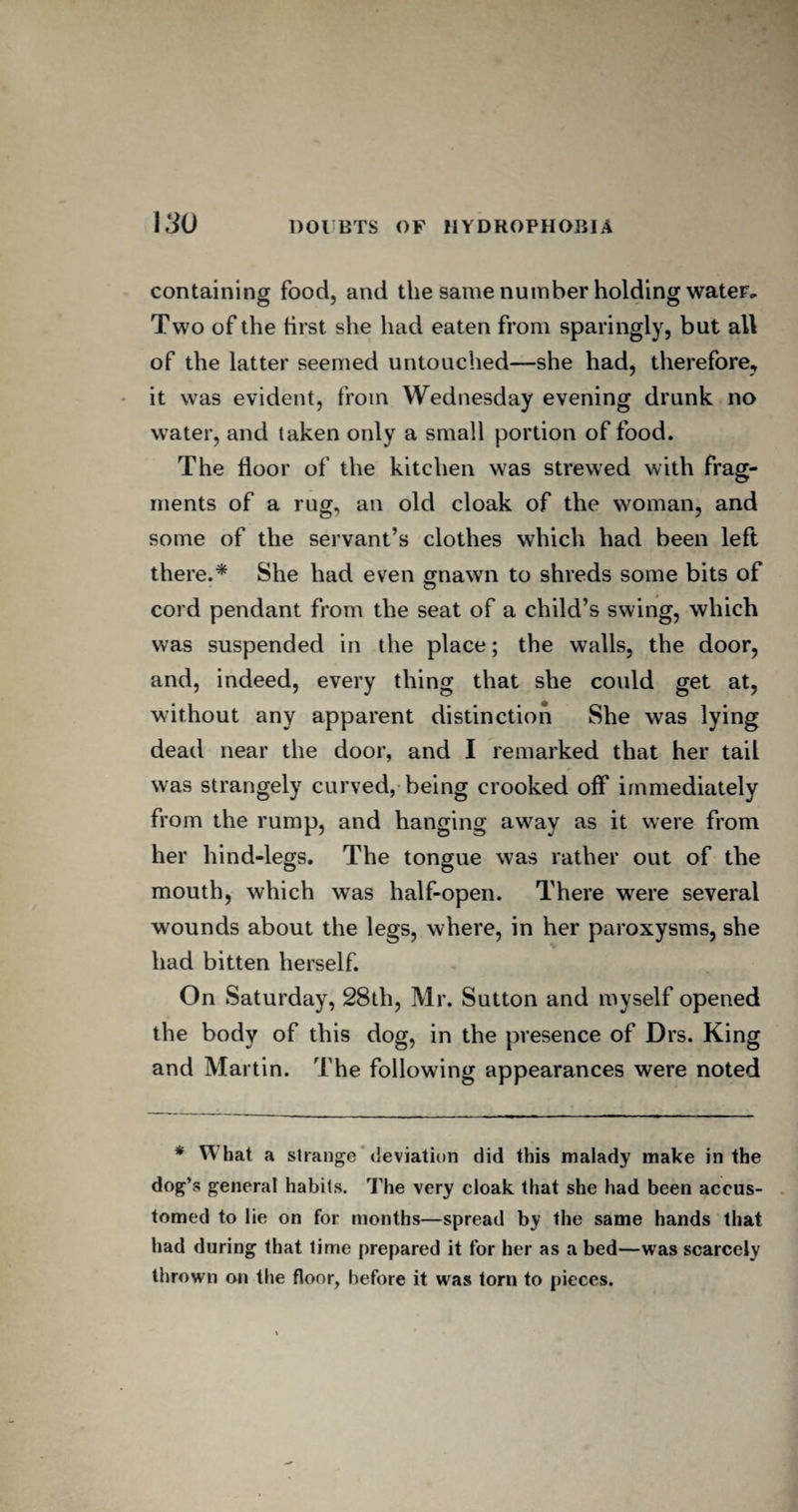 containing food, and the same number holding water. Two of the first she had eaten from sparingly, but all of the latter seemed untouched—she had, therefore, it was evident, from Wednesday evening drunk no water, and taken only a small portion of food. The floor of the kitchen was strewed with frag¬ ments of a rug, an old cloak of the woman, and some of the servant’s clothes which had been left there.* She had even gnawn to shreds some bits of cord pendant from the seat of a child’s swing, which was suspended in the place; the walls, the door, and, indeed, every thing that she could get at, without any apparent distinction She was lying dead near the door, and I remarked that her tail was strangely curved, being crooked off immediately from the rump, and hanging away as it were from her hind-legs. The tongue was rather out of the mouth, which was half-open. There were several wounds about the legs, where, in her paroxysms, she had bitten herself. On Saturday, 28th, Mr. Sutton and myself opened the body of this dog, in the presence of Drs. King and Martin. The following appearances were noted * W hat a strange deviation did this malady make in the dog’s general habits. The very cloak that she had been accus¬ tomed to lie on for months—spread by the same hands that had during that time prepared it for her as abed—was scarcely thrown on the floor, before it was torn to pieces.