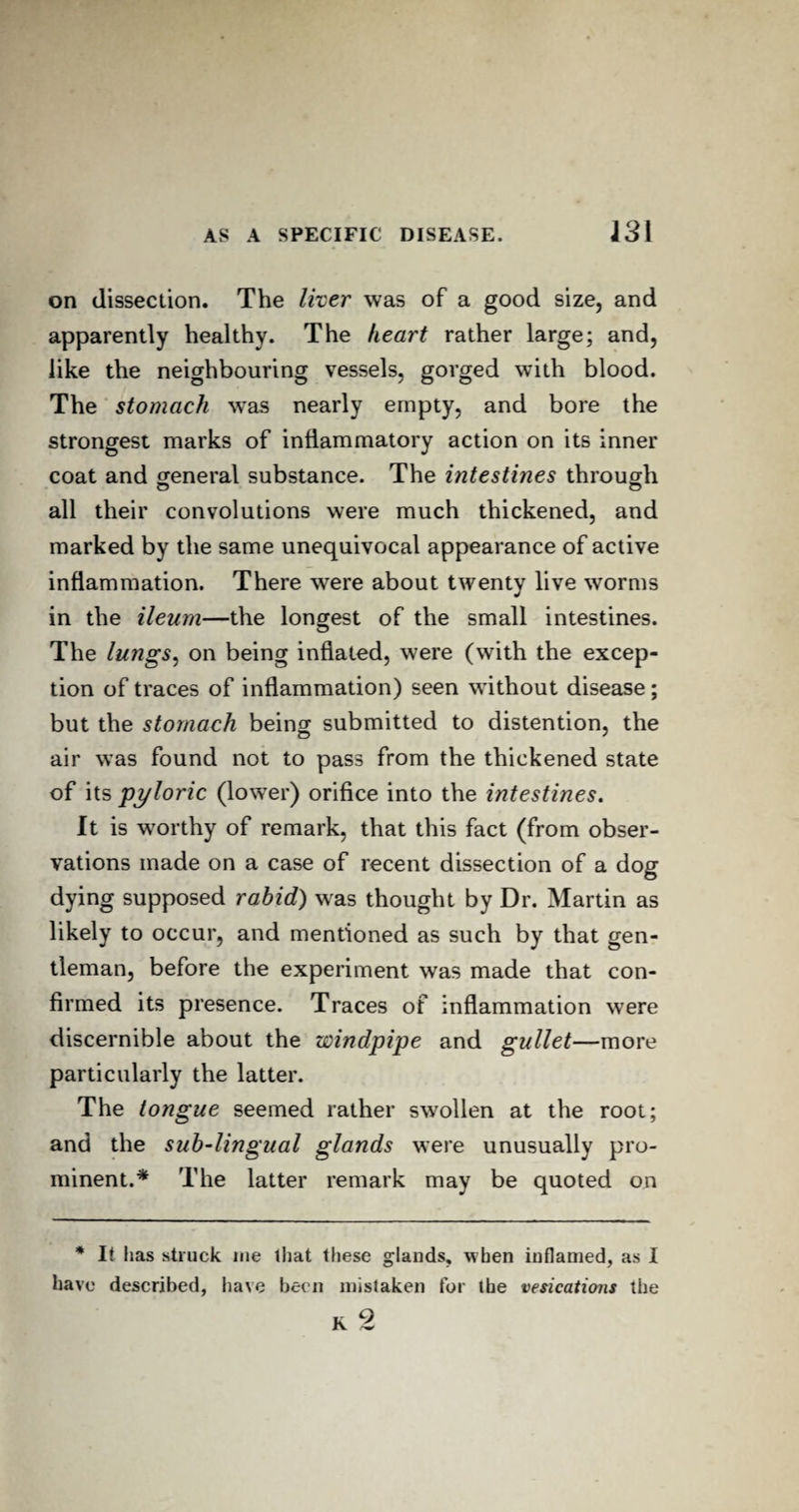on dissection. The liver was of a good size, and apparently healthy. The heart rather large; and, like the neighbouring vessels, gorged with blood. The stomach wTas nearly empty, and bore the strongest marks of inflammatory action on its inner coat and general substance. The intestines through all their convolutions were much thickened, and marked by the same unequivocal appearance of active inflammation. There were about twenty live worms in the ileum—the longest of the small intestines. O The lungs, on being inflated, were (with the excep¬ tion of traces of inflammation) seen without disease; but the stomach being submitted to distention, the air was found not to pass from the thickened state of its pyloric (lower) orifice into the intestines. It is worthy of remark, that this fact (from obser¬ vations made on a case of recent dissection of a dog dying supposed rabid) was thought by Dr. Martin as likely to occur, and mentioned as such by that gen¬ tleman, before the experiment was made that con¬ firmed its presence. Traces of inflammation were discernible about the windpipe and gullet—more particularly the latter. The tongue seemed rather swollen at the root; and the sub-lingual glands were unusually pro¬ minent.* The latter remark may be quoted on * It has struck me that these glands, when inflamed, as I have described, have been mistaken for the vesications the K 2