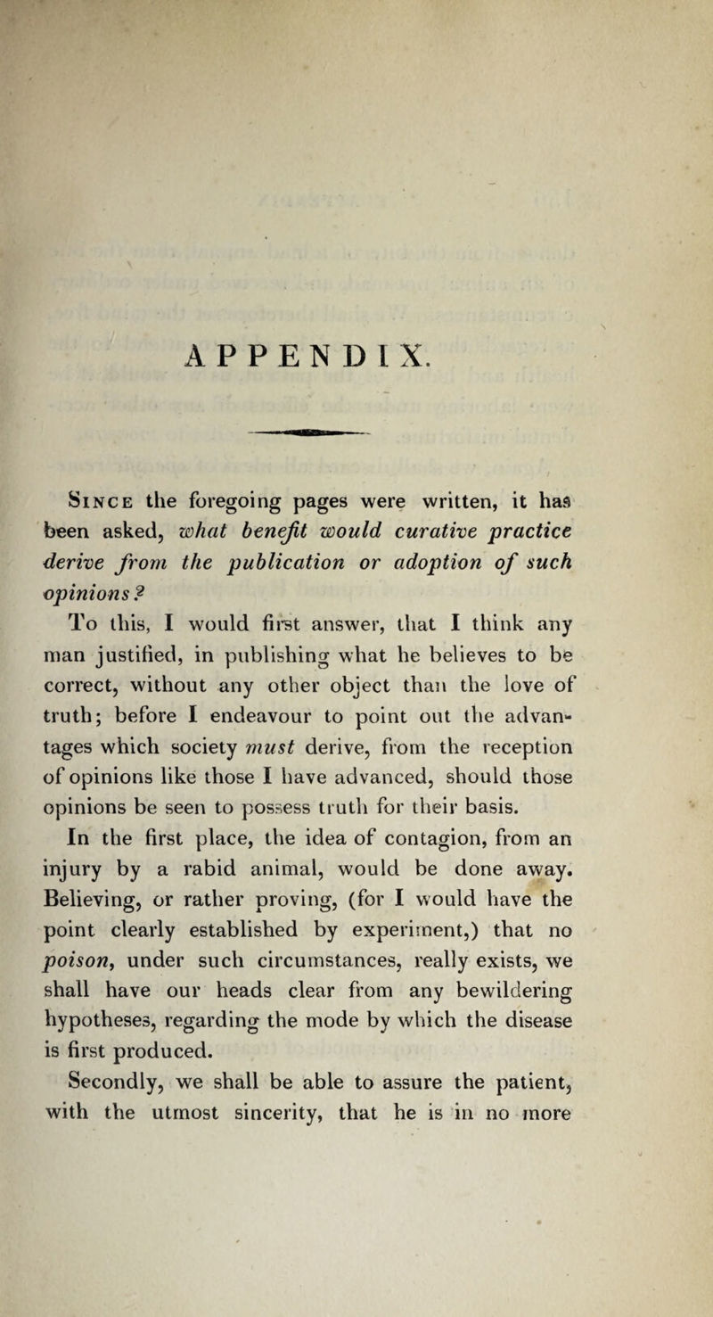 N APPENDIX. Since the foregoing pages were written, it has been asked, what benefit would curative practice derive from the publication or adoption of such opinions ? To this, I would first answer, that I think any man justified, in publishing what he believes to be correct, without any other object than the love of truth; before I endeavour to point out the advan¬ tages which society must derive, from the reception of opinions like those I have advanced, should those opinions be seen to possess truth for their basis. In the first place, the idea of contagion, from an injury by a rabid animal, would be done away. Believing, or rather proving, (for I would have the point clearly established by experiment,) that no poison, under such circumstances, really exists, we shall have our heads clear from any bewildering hypotheses, regarding the mode by which the disease is first produced. Secondly, we shall be able to assure the patient, with the utmost sincerity, that he is in no more