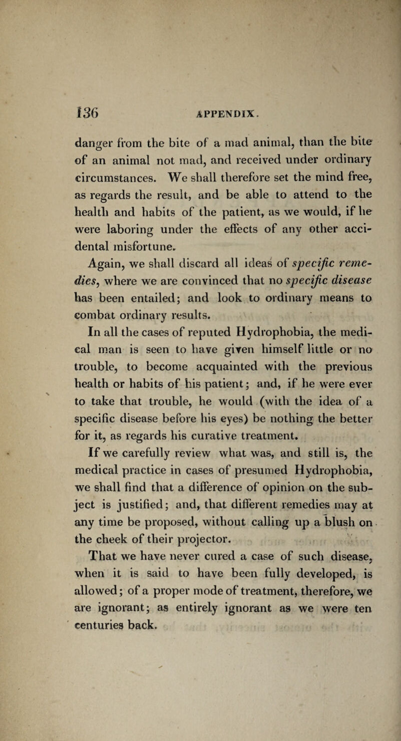 danger from the bite of a mad animal, than the bite of an animal not mad, and received under ordinary circumstances. We shall therefore set the mind free, as regards the result, and be able to attend to the health and habits of the patient, as we would, if he were laboring under the effects of any other acci¬ dental misfortune. Again, we shall discard all ideas of specific reme¬ dies, where we are convinced that no specific disease has been entailed; and look to ordinary means to combat ordinary results. In all the cases of reputed Hydrophobia, the medi¬ cal man is seen to have given himself little or no trouble, to become acquainted with the previous health or habits of his patient; and, if he were ever to take that trouble, he would (with the idea of a specific disease before his eyes) be nothing the better for it, as regards his curative treatment. If we carefully review what was, and still is, the medical practice in cases of presumed Hydrophobia, we shall find that a difference of opinion on the sub¬ ject is justified; and, that different remedies may at any time be proposed, without calling up a blush on the cheek of their projector. That we have never cured a case of such disease, when it is said to have been fully developed, is allowed; of a proper mode of treatment, therefore, we are ignorant; as entirely ignorant as we were ten centuries back.