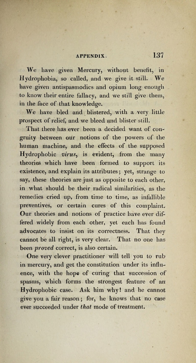 We have given Mercury, without benefit, in Hydrophobia, so called, and we give it still. We have given antispasmodics and opium long enough to know their entire fallacy, and we still give them, in the face of that knowledge. We have bled and blistered, with a very little prospect of relief, and we bleed and blister still. That there has ever been a decided want of con- gruity between our notions of the powers of the human machine, and the effects of the supposed Hydrophobic virus, is evident, from the many theories which have been formed to support its existence, and explain its attributes; yet, strange to say, these theories are just as opposite to each other, in what should be their radical similarities, as the remedies cried up, from time to time, as infallible preventives, or certain cures of this complaint. Our theories and notions of practice have ever dif¬ fered widely from each other, yet each has found advocates to insist on its correctness. That they cannot be all right, is very clear. That no one lias been proved correct, is also certain. One very clever practitioner will tell you to rub in mercury, and get the constitution under its influ¬ ence, with the hope of curing that succession of spasms, which forms the strongest feature of an Hydrophobic case. Ask him why! and he cannot give you a fair reason; for, he knows that no case ever succeeded under that mode of treatment.