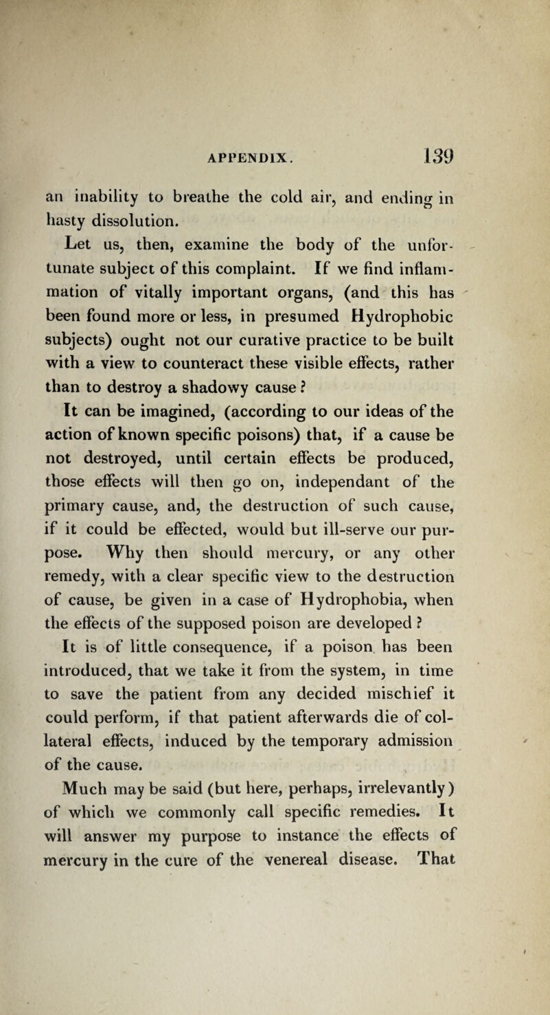 an inability to breathe the cold air, and ending in hasty dissolution. Let us, then, examine the body of the unfor¬ tunate subject of this complaint. If we find inflam¬ mation of vitally important organs, (and this has been found more or less, in presumed Hydrophobic subjects) ought not our curative practice to be built with a view to counteract these visible effects, rather than to destroy a shadowy cause ? It can be imagined, (according to our ideas of the action of known specific poisons) that, if a cause be not destroyed, until certain effects be produced, those effects will then go on, independant of the primary cause, and, the destruction of such cause, if it could be effected, would but ill-serve our pur¬ pose. Why then should mercury, or any other remedy, with a clear specific view to the destruction of cause, be given in a case of Hydrophobia, when the effects of the supposed poison are developed ? It is of little consequence, if a poison has been introduced, that we take it from the system, in time to save the patient from any decided mischief it could perform, if that patient afterwards die of col¬ lateral effects, induced by the temporary admission of the cause. Much may be said (but here, perhaps, irrelevantly) of which we commonly call specific remedies. It will answer my purpose to instance the effects of mercury in the cure of the venereal disease. That