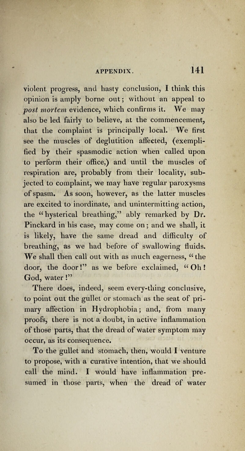 violent progress, and hasty conclusion, I think this opinion is amply borne out; without an appeal to post mortem evidence, which confirms it. We may also be led fairly to believe, at the commencement, that the complaint is principally local. We first see the muscles of deglutition affected, (exempli¬ fied by their spasmodic action when called upon to perform their office,) and until the muscles of respiration are, probably from tlieir locality, sub¬ jected to complaint, we may have regular paroxysms of spasm. As soon, however, as the latter muscles are excited to inordinate, and unintermitting action, the “hysterical breathing,” ably remarked by Dr. Pinckard in his case, may come on; and we shall, it is likely, have the same dread and difficulty of breathing, as we had before of swallowing fluids. We shall then call out with as much eagerness, “ the door, the door!” as we before exclaimed, “ Oh t God, water !” There does, indeed, seem every-thing conclusive, to point out the gullet or stomach as the seat of pri¬ mary affection in Hydrophobia; and, from many proofs, there is not a doubt, in active inflammation of those parts, that the dread of water symptom may occur, as its consequence. To the gullet and stomach, then, would I venture to propose, with a curative intention, that we should call the mind. I would have inflammation pre¬ sumed in those parts, when the dread of water