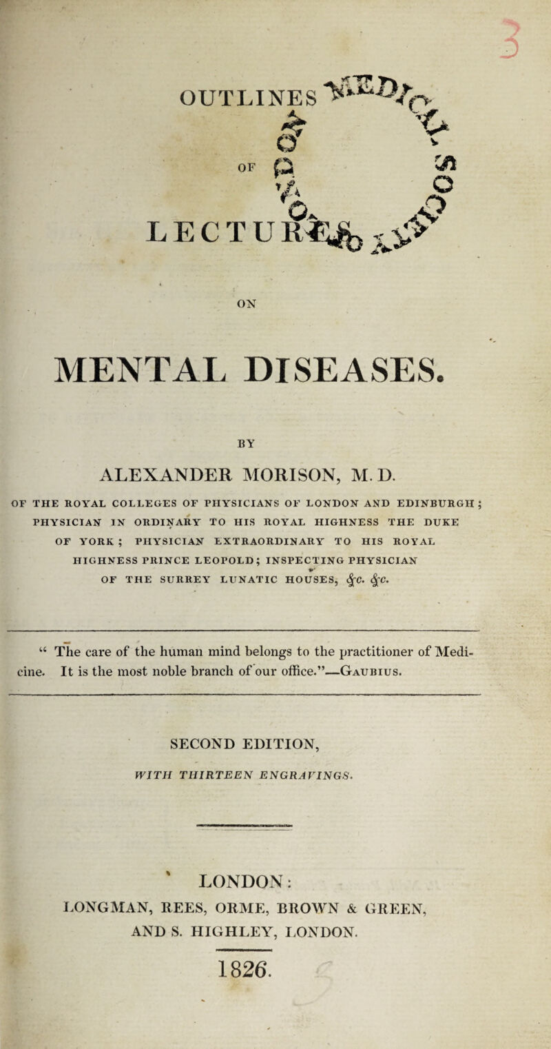 OUTLINES f> & ’O Cft o O & OF P ' Jf l fx Ov LECTU 1U% ^ ON MENTAL DISEASES. BY ALEXANDER MORISON, M. D. OF THE ROYAL COLLEGES OF PHYSICIANS OF LONDON AND EDINBURGH; PHYSICIAN IN ORDINARY TO HIS ROYAL HIGHNESS THE DUKE OF YORK ; PHYSICIAN EXTRAORDINARY TO HIS ROYAL HIGHNESS PRINCE LEOPOLD; INSPECTING PHYSICIAN OF THE SURREY LUNATIC HOUSES, <%C. §C. “ The care of the human mind belongs to the practitioner of Medi¬ cine. It is the most noble branch of our office.”—Gaubius. SECOND EDITION, WITH THIRTEEN ENGRAVINGS. LONDON: LONGMAN, REES, ORME, BROWN & GREEN, AND S. HIGHLEY, LONDON. 1826.