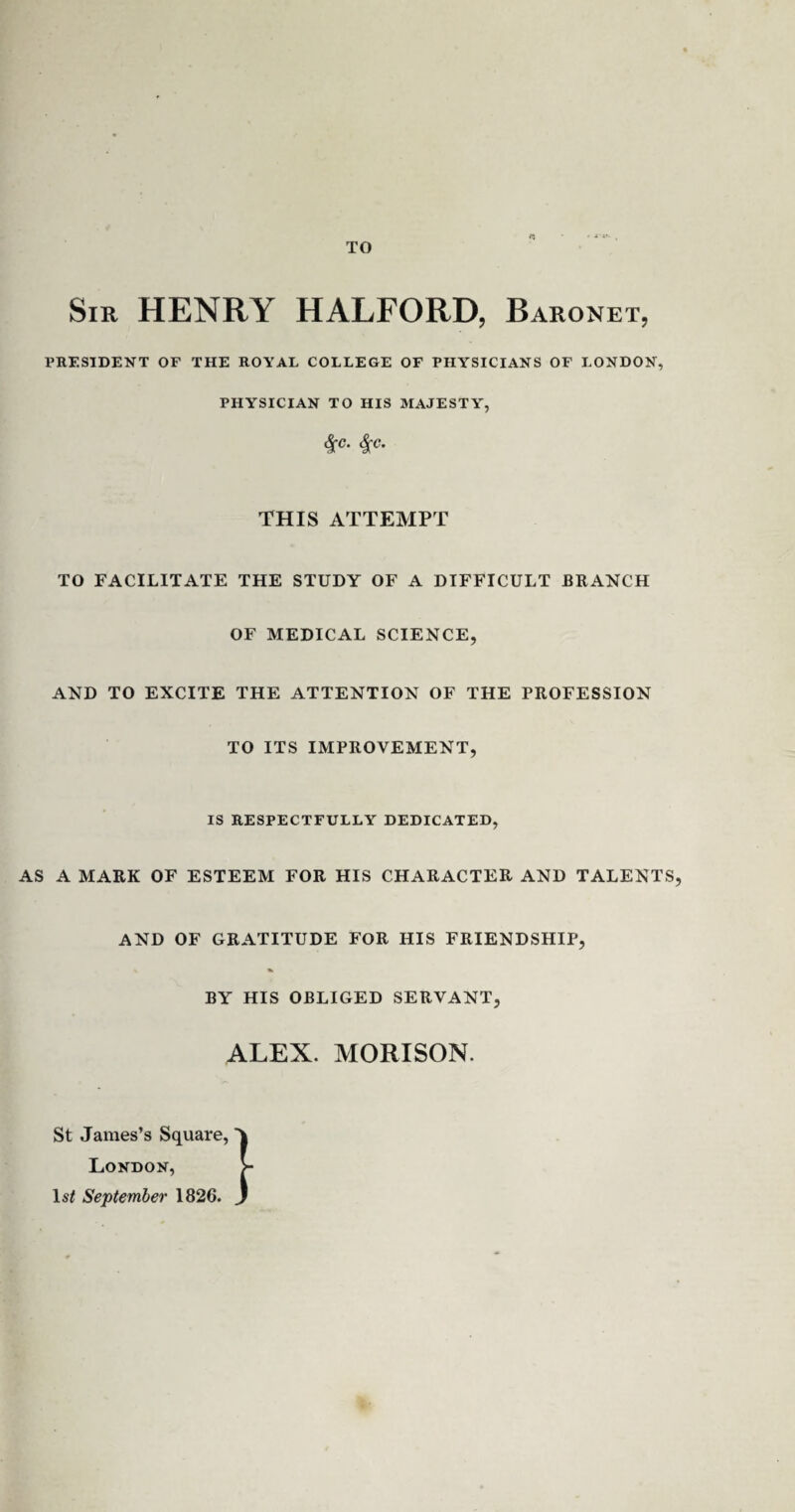 TO ■t- Sir HENRY HALFORD, Baronet, PRESIDENT OF THE ROYAL COLLEGE OF PHYSICIANS OF LONDON, PHYSICIAN TO HIS MAJESTY, &£C. <|c. THIS ATTEMPT TO FACILITATE THE STUDY OF A DIFFICULT BRANCH OF MEDICAL SCIENCE, AND TO EXCITE THE ATTENTION OF THE PROFESSION TO ITS IMPROVEMENT, IS RESPECTFULLY DEDICATED, AS A MARK OF ESTEEM FOR HIS CHARACTER AND TALENTS, AND OF GRATITUDE FOR HIS FRIENDSHIP, BY HIS OBLIGED SERVANT, ALEX. MORISON. St James’s Square, London, 1st September 1826.