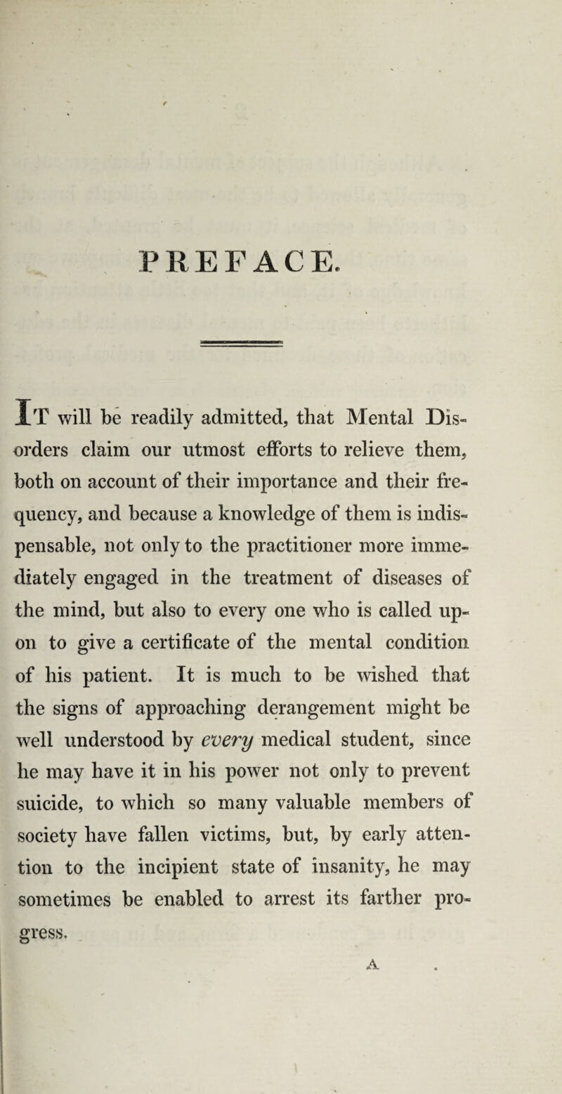 PREFACE. XT will be readily admitted, that Mental Dis¬ orders claim our utmost efforts to relieve them, both on account of their importance and their fre¬ quency, and because a knowledge of them is indis¬ pensable, not only to the practitioner more imme¬ diately engaged in the treatment of diseases of the mind, but also to every one who is called up¬ on to give a certificate of the mental condition of his patient. It is much to be wished that the signs of approaching derangement might be well understood by every medical student, since he may have it in his power not only to prevent suicide, to which so many valuable members of society have fallen victims, but, by early atten¬ tion to the incipient state of insanity, he may sometimes be enabled to arrest its farther pro¬ gress. A