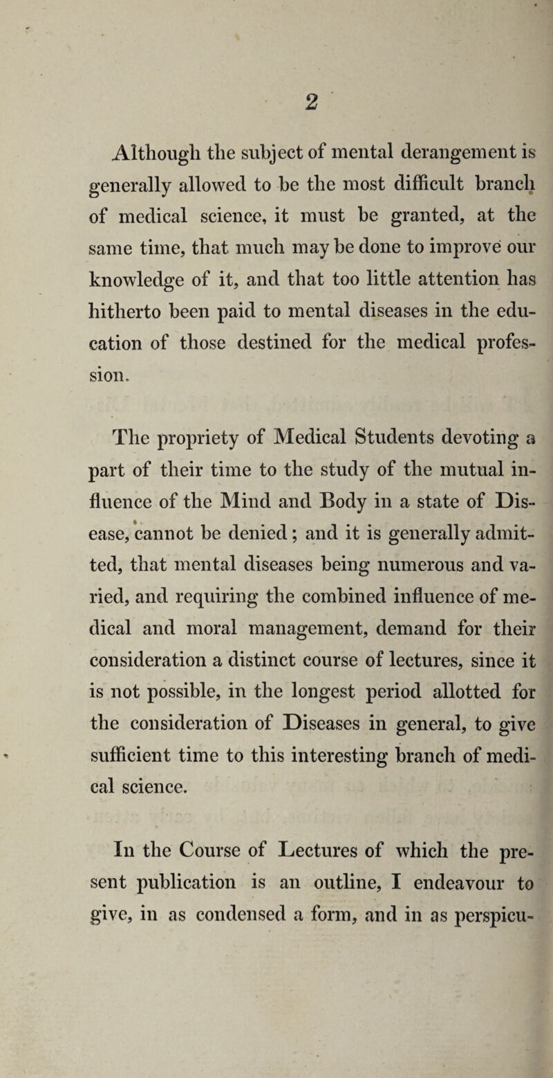 Although the subject of mental derangement is generally allowed to he the most difficult branch of medical science, it must be granted, at the same time, that much may he done to improve our knowledge of it, and that too little attention has hitherto been paid to mental diseases in the edu¬ cation of those destined for the medical profes¬ sion. The propriety of Medical Students devoting a part of their time to the study of the mutual in¬ fluence of the Mind and Body in a state of Dis¬ ease, cannot he denied; and it is generally admit¬ ted, that mental diseases being numerous and va¬ ried, and requiring the combined influence of me¬ dical and moral management, demand for their consideration a distinct course of lectures, since it is not possible, in the longest period allotted for the consideration of Diseases in general, to give sufficient time to this interesting branch of medi¬ cal science. In the Course of Lectures of which the pre¬ sent publication is an outline, I endeavour to give, in as condensed a form, and in as perspicu-