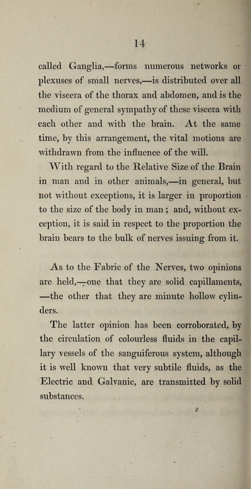 called Ganglia,—forms numerous networks or plexuses of small nerves,—is distributed over all the viscera of the thorax and abdomen, and is the medium of general sympathy of these viscera with each other and with the brain. At the same time, by this arrangement, the vital motions are withdrawn from the influence of the will. With regard to the Relative Size of the Brain in man and in other animals,—in general, but not without exceptions, it is larger in proportion to the size of the body in man; and, without ex¬ ception, it is said in respect to the proportion the brain bears to the bulk of nerves issuing from it. As to the Fabric of the Nerves, two opinions are held,—one that they are solid capillaments, —the other that they are minute hollow cylin¬ ders. The latter opinion has been corroborated, by the circulation of colourless fluids in the capil¬ lary vessels of the sanguiferous system, although it is well known that very subtile fluids, as the Electric and Galvanic, are transmitted by solid substances. 2