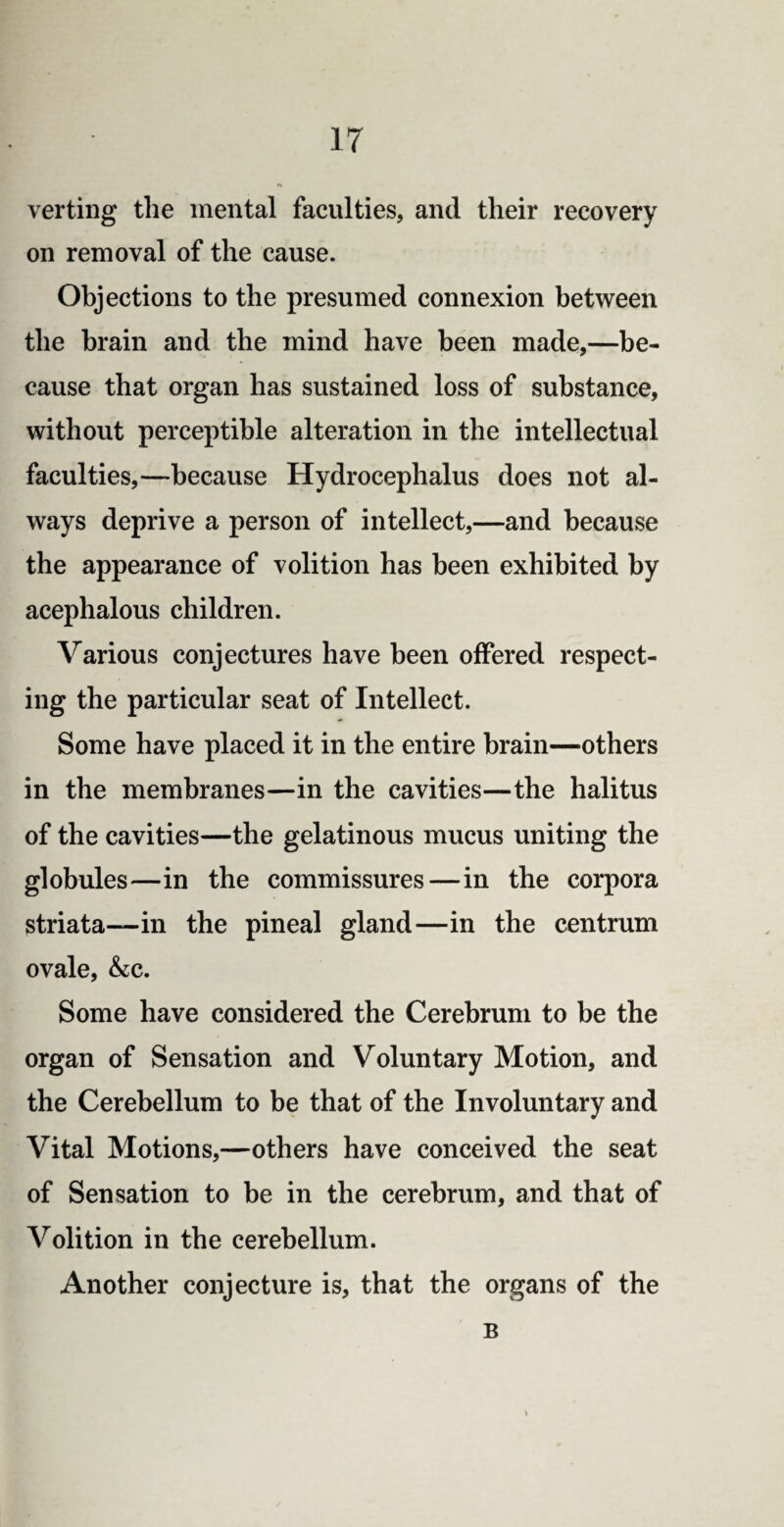 verting the mental faculties, and their recovery on removal of the cause. Objections to the presumed connexion between the brain and the mind have been made,—be¬ cause that organ has sustained loss of substance, without perceptible alteration in the intellectual faculties,—because Hydrocephalus does not al¬ ways deprive a person of intellect,—and because the appearance of volition has been exhibited by acephalous children. Various conjectures have been offered respect¬ ing the particular seat of Intellect. Some have placed it in the entire brain—others in the membranes—in the cavities—the halitus of the cavities—the gelatinous mucus uniting the globules—in the commissures—in the corpora striata—in the pineal gland—in the centrum ovale, &c. Some have considered the Cerebrum to be the organ of Sensation and Voluntary Motion, and the Cerebellum to be that of the Involuntary and Vital Motions,—others have conceived the seat of Sensation to be in the cerebrum, and that of Volition in the cerebellum. Another conjecture is, that the organs of the B