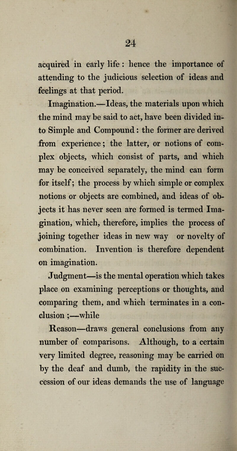 acquired in early life : hence the importance of attending to the judicious selection of ideas and feelings at that period. Imagination.—Ideas, the materials upon which the mind may be said to act, have been divided in¬ to Simple and Compound: the former are derived from experience; the latter, or notions of com¬ plex objects, which consist of parts, and which may be conceived separately, the mind can form for itself; the process by which simple or complex notions or objects are combined, and ideas of ob¬ jects it has never seen are formed is termed Ima¬ gination, which, therefore, implies the process of joining together ideas in new way or novelty of combination. Invention is therefore dependent on imagination. Judgment—is the mental operation which takes place on examining perceptions or thoughts, and comparing them, and which terminates in a con¬ clusion ;—while Reason—draws general conclusions from any number of comparisons. Although, to a certain very limited degree, reasoning may be carried on by the deaf and dumb, the rapidity in the suc¬ cession of our ideas demands the use of language