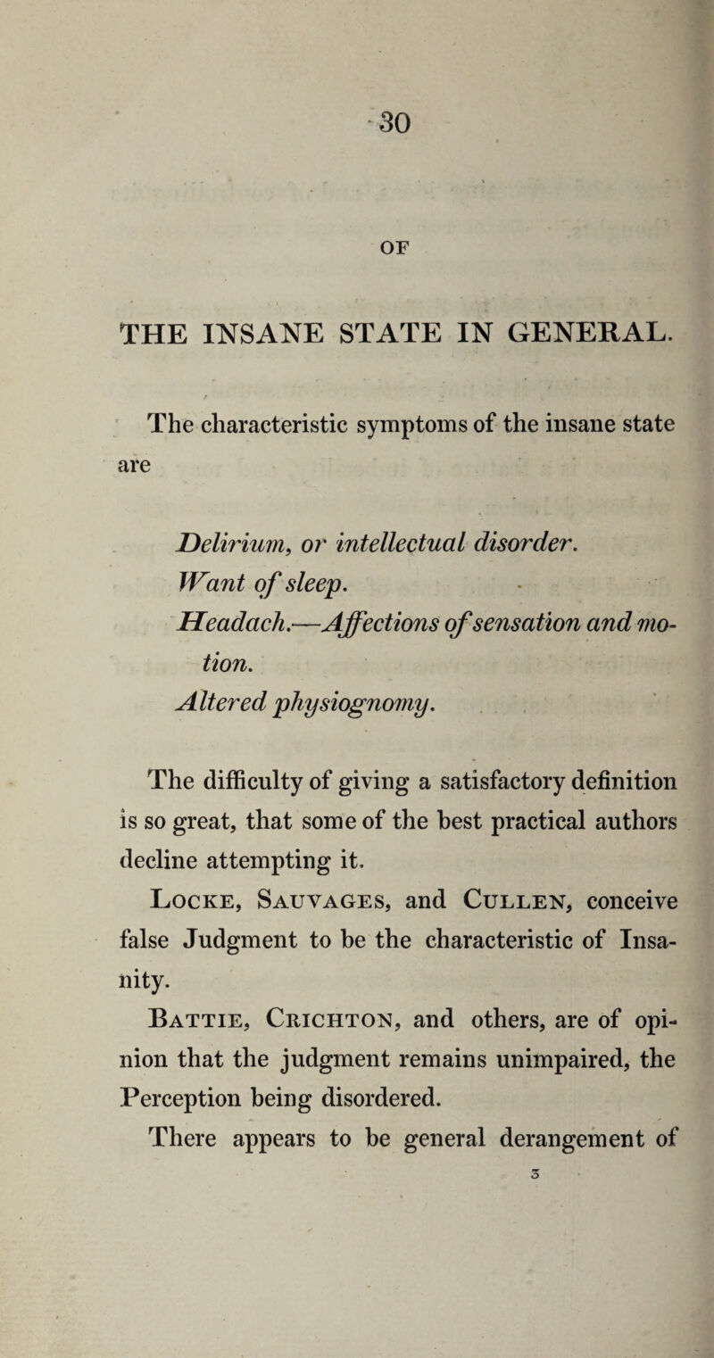OF THE INSANE STATE IN GENERAL. r j* ' ‘ T The characteristic symptoms of the insane state are Delirium, or intellectual disorder. Want of sleep. Headach.—Affections of sensation and mo¬ tion. Altered physiognomy. The difficulty of giving a satisfactory definition is so great, that some of the best practical authors decline attempting it. Locke, Sauvages, and Cullen, conceive false Judgment to be the characteristic of Insa¬ nity. Battie, Crichton, and others, are of opi- nion that the judgment remains unimpaired, the Perception being disordered. - There appears to be general derangement of 5