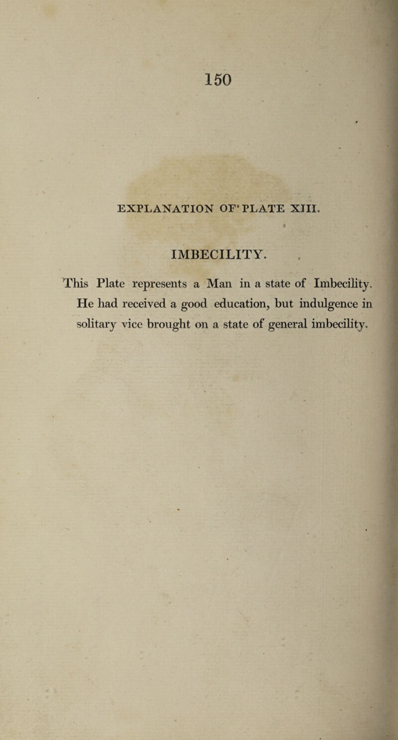 150 EXPLANATION OF'PLATE XIII. •; i v IMBECILITY. This Plate represents a Man in a state of Imbecility. He had received a good education, but indulgence in solitary vice brought on a state of general imbecility.