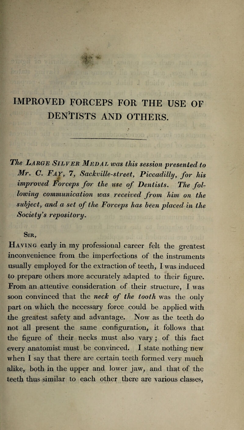 IMPROVED FORCEPS FOR THE USE OF DENTISTS AND OTHERS. The Large Silver Medal was this session presented to Mr. C. Fay, 7, Sackville-street, Piccadilly, for his improved Forceps for the use of Dentists. The fol¬ lowing communication was received from him on the subject, and a set of the Forceps has been placed in the Society's repository. Sir, Having early in my professional career felt the greatest inconvenience from the imperfections of the instruments usually employed for the extraction of teeth, I was induced to prepare others more accurately adapted to their figure. From an attentive consideration of their structure, I was soon convinced that the neck of the tooth was the only part on which the necessary force could be applied with the greatest safety and advantage. Now as the teeth do not all present the same configuration, it follows that the figure of their necks must also vary; of this fact every anatomist must be convinced. I state nothing new when I say that there are certain teeth formed very much alike, both in the upper and lower jaw, and that of the teeth thus similar to each other there are various classes,