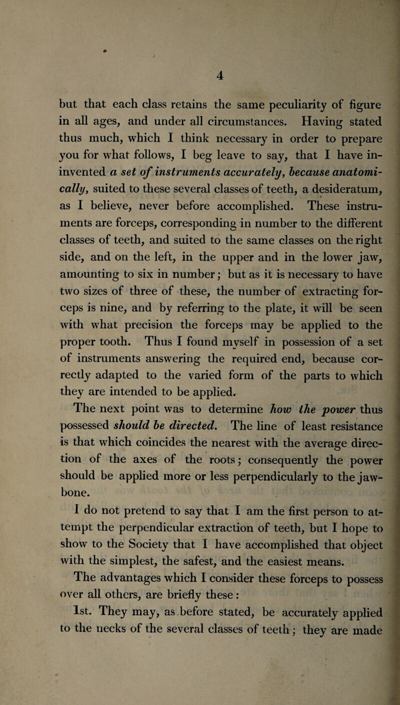 but that each class retains the same peculiarity of figure in all ages, and under all circumstances. Having stated thus much, which I think necessary in order to prepare you for what follows, I beg leave to say, that I have in- invented a set of instruments accurately, because anatomi¬ cally, suited to these several classes of teeth, a desideratum, 4 as I believe, never before accomplished. These instru¬ ments are forceps, corresponding in number to the different classes of teeth, and suited to the same classes on the right side, and on the left, in the upper and in the lower jaw, amounting to six in number; but as it is necessary to have two sizes of three of these, the number of extracting for¬ ceps is nine, and by referring to the plate, it will be seen with what precision the forceps may be applied to the proper tooth. Thus I found myself in possession of a set of instruments answering the required end, because cor¬ rectly adapted to the varied form of the parts to which they are intended to be applied. The next point was to determine how the power thus possessed should be directed. The line of least resistance is that which coincides the nearest with the average direc¬ tion of the axes of the roots; consequently the power should be applied more or less perpendicularly to the jaw¬ bone. I do not pretend to say that I am the first person to at¬ tempt the perpendicular extraction of teeth, but I hope to show to the Society that I have accomplished that object with the simplest, the safest, and the easiest means. The advantages which I consider these forceps to possess over all others, are briefly these : 1st. They may, as before stated, be accurately applied to the necks of the several classes of teeth; they are made