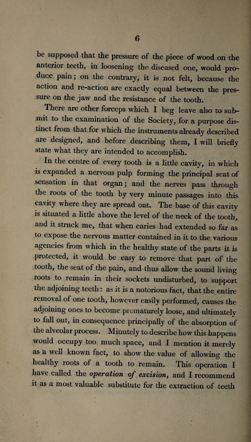 be supposed that the pressure of the piece of wood on the anterior teeth, in loosening the diseased one, would pro¬ duce pain; on the contrary, it is not felt, because the action and re-action are exactly equal between the pres- sure on the jaw and the resistance of the tooth. There are other forceps which I beg leave also to sub¬ mit to the examination of the Society, for a purpose dis¬ tinct from that for which the instruments already described are designed, and before describing them, I will briefly state what they are intended to accomplish. In the centre of every tooth is a little cavitv, in which is expanded a nervous pulp forming the principal seat of sensation in that organ; and the nerves pass through the roots of the tooth by very minute passages into this cavity where they are spread out. The base of this cavity is situated a little above the level of the neck of the tooth, and it struck me, that when caries had extended so far as to expose the nervous matter contained in it to the various agencies from which in the healthy state of the parts it is protected, it would be easy to remove that part of the tooth, the seat of the pain, and thus allow the sound living roots to remain in their sockets undisturbed, to support the adjoining teeth: as it is a notorious fact, that the entire removal of one tooth, however easily performed, causes the adjoining ones to become prematurely loose, and ultimately to fall out, in consequence principally of the absorption of the alveolar process. Minutely to describe how this happens would occupy too much space, and I mention it merely as a well known fact, to show the value of allowing the healthy roots of a tooth to remain. This operation I have called the operation of excision, and I recommend it as a most valuable substitute for the extraction of teeth i