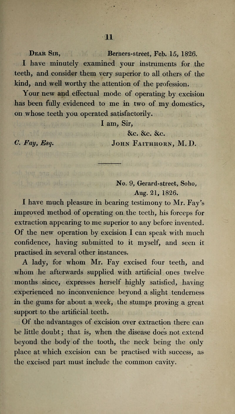 Dear Sir, Berners-street, Feb. 15, 1826. I have minutely examined your instruments for the teeth, and consider them very superior to all others of the kind, and well worthy the attention of the profession. Your new and effectual mode of operating by excision has been fully evidenced to me in two of my domestics, on whose teeth you operated satisfactorily. I am, Sir, &c. &c. &c. C. Fay, Esq. John Faithhorn, M. D. No. 9, Gerard-street, Soho, Aug. 21, 1826. I have much pleasure in bearing testimony to Mr. Fay's improved method of operating on the teeth, his forceps for extraction appearing to me superior to any before invented. Of the new operation by excision I can speak with much confidence, having submitted to it myself, and seen it practised in several other instances. A lady, for whom Mr. Fay excised four teeth, and whom he afterwards supplied with artificial ones twelve months since, expresses herself highly satisfied, having experienced no inconvenience beyond a slight tenderness in the gums for about a week, the stumps proving a great support to the artificial teeth. Of the advantages of excision over extraction there can be little doubt; that is, when the disease does not extend beyond the body of the tooth, the neck being the only place at which excision can be practised with success, as the excised part must include the common cavity.