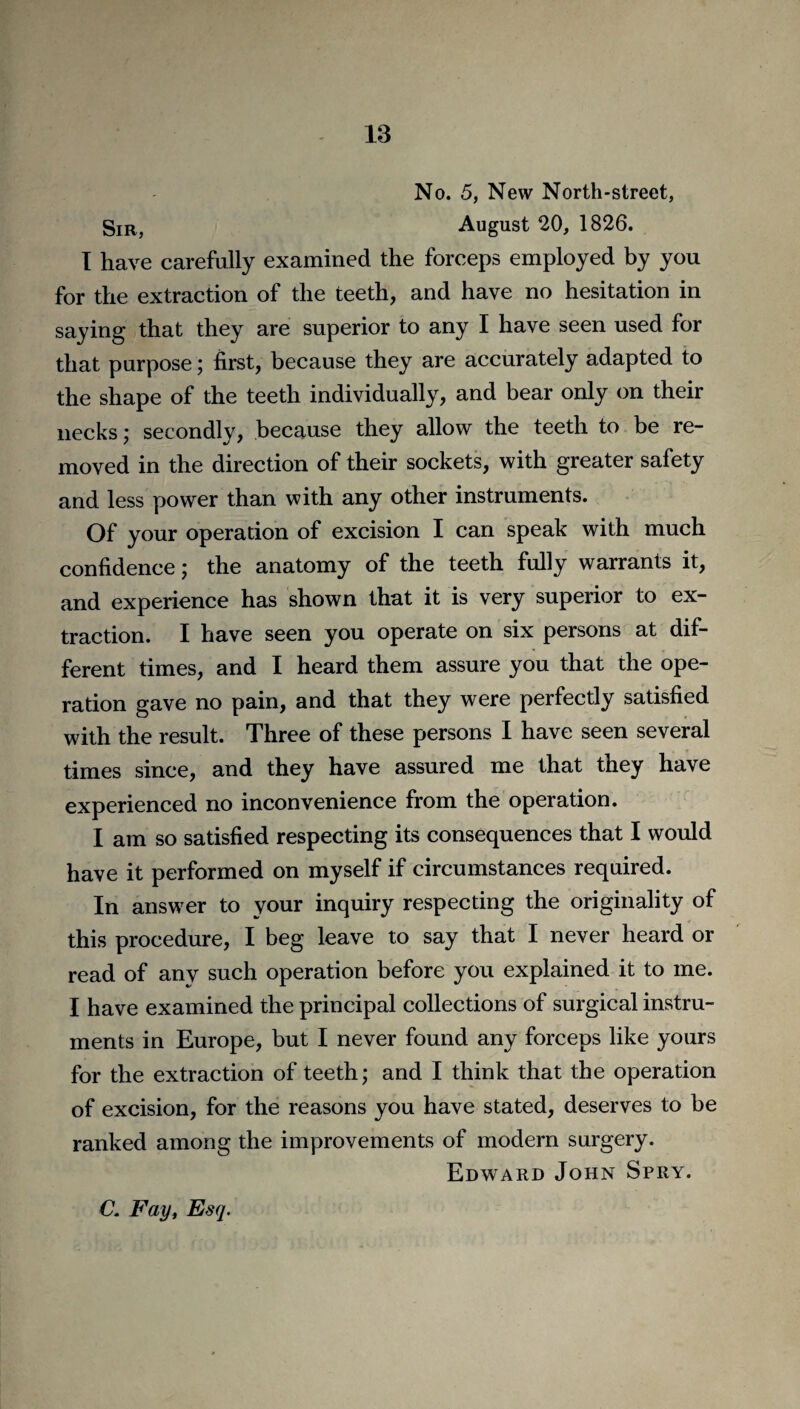 No. 5, New North-street, Sir, August 20, 1826. I have carefully examined the forceps employed by you for the extraction of the teeth, and have no hesitation in saying that they are superior to any I have seen used for that purpose; first, because they are accurately adapted to the shape of the teeth individually, and bear only on their necks,- secondly, because they allow the teeth to be re¬ moved in the direction of their sockets, with greater safety and less power than with any other instruments. Of your operation of excision I can speak with much confidence; the anatomy of the teeth fully warrants it, and experience has shown that it is very superior to ex¬ traction. I have seen you operate on six persons at dif¬ ferent times, and I heard them assure you that the ope¬ ration gave no pain, and that they were perfectly satisfied with the result. Three of these persons I have seen several times since, and they have assured me that they have experienced no inconvenience from the operation. I am so satisfied respecting its consequences that I would have it performed on myself if circumstances required. In answer to your inquiry respecting the originality of this procedure, I beg leave to say that I never heard or read of any such operation before you explained it to me. I have examined the principal collections of surgical instru¬ ments in Europe, but I never found any forceps like yours for the extraction of teeth; and I think that the operation of excision, for the reasons you have stated, deserves to be ranked among the improvements of modern surgery. Edward John Spry.