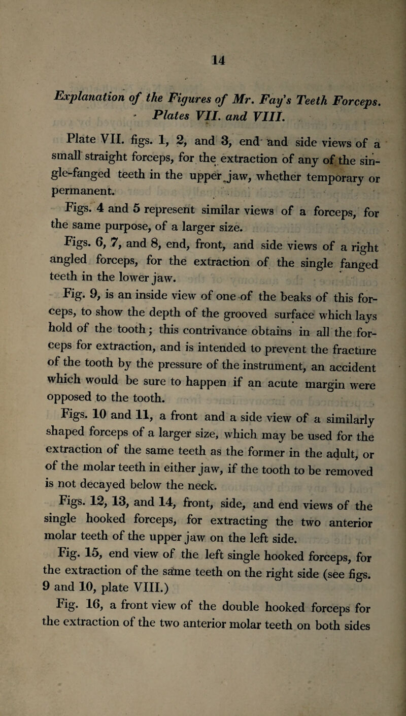 Explanation of the Figures of Mr. Fay's Teeth Forceps. * Plates VII. and VIII. Plate VII. figs. 1, 2, and 3, end and side views of a small straight forceps, for the extraction of any of the sin- gle-fanged teeth in the upper jaw, whether temporary or permanent. Figs. 4 and 5 represent similar views of a forceps, for the same purpose, of a larger size. Figs. 6, 7, and 8, end, front, and side views of a right angled forceps, for the extraction of the single fanged teeth in the lower jaw. Fig. 9, is an inside view of one of the beaks of this for¬ ceps, to show the depth of the grooved surface which lays hold of the tooth; this contrivance obtains in all the for¬ ceps for extraction, and is intended to prevent the fracture of the tooth by the pressure of the instrument, an accident which would be sure to happen if an acute margin were opposed to the tooth. Figs. 10 and 11, a front and a side view of a similarly shaped forceps of a larger size, which may be used for the extraction of the same teeth as the former in the adult, or of the molar teeth in either jaw, if the tooth to be removed is not decayed below the neck. Figs. 12, 13, and 14, front, side, and end views of the single hooked forceps, for extracting the two anterior molar teeth of the upper jaw on the left side. Fig. 15, end view of the left single hooked forceps, for the extraction of the safme teeth on the right side (see figs. 9 and 10, plate VIII.) Fig. 16, a front view of the double hooked forceps for the extraction of the two anterior molar teeth on both sides