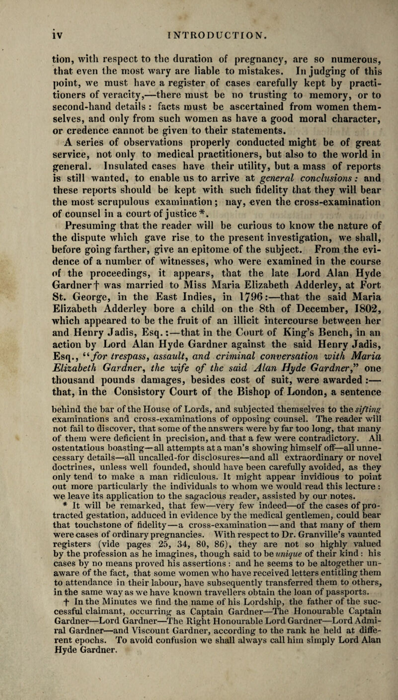 tion, with respect to the duration of pregnancy, are so numerous, that even the most wary are liable to mistakes. In judging of this point, we must have a register of cases carefully kept by practi¬ tioners of veracity,—there must be no trusting to memory, or to second-hand details : facts must be ascertained from women them¬ selves, and only from such women as have a good moral character, or credence cannot be given to their statements. A series of observations properly conducted might be of great service, not only to medical practitioners, but also to the world in general. Insulated cases have their utility, but a mass of reports is still wanted, to enable us to arrive at general conclusions: and these reports should be kept with such fidelity that they will bear the most scrupulous examination ; nay, even the cross-examination of counsel in a court of justice *. Presuming that the reader will be curious to know the nature of the dispute which gave rise to the present investigation, we shall, before going farther, give an epitome of the subject. From the evi¬ dence of a number of witnesses, who were examined in the course of the proceedings, it appears, that the late Lord Alan Hyde Gardner f was married to Miss Maria Elizabeth Adderley, at Fort St. George, in the East Indies, in 1796:—that the said Maria Elizabeth Adderley bore a child on the 8th of December, 1802, which appeared to be the fruit of an illicit intercourse between her and Henry Jadis, Esq.:—that in the Court of King’s Bench, in an action by Lord Alan Hyde Gardner against the said Henry Jadis, Esq., “ for trespass, assault, and criminal conversation with Maria Elizabeth Gardner, the wife of the said Alan Hyde Gardner,” one thousand pounds damages, besides cost of suit, were awarded :— that, in the Consistory Court of the Bishop of London, a sentence behind the bar of the House of Lords, and subjected themselves to the sifting examinations and cross-examinations of opposing counsel. The reader will not fail to discover, that some of the answers were by far too long, that many of them were deficient in precision, and that a few were contradictory. All ostentatious boasting—all attempts at a man’s showing himself olf—all unne¬ cessary details—all uncalled-for disclosures-—and all extraordinary or novel doctrines, unless well founded, should have been carefully avoided, as they only tend to make a man ridiculous. It might appear invidious to point out more particularly the individuals to whom we would read this lecture : we leave its application to the sagacious reader, assisted by our notes. * It will be remarked, that few—very few indeed—of the cases of pro¬ tracted gestation, adduced in evidence by the medical gentlemen, could bear that touchstone of fidelity—a cross-examination — and that many of them were cases of ordinary pregnancies. With respect to Dr. Granville’s vaunted registers (vide pages 25, 34, 80, 86), they are not so highly valued by the profession as he imagines, though said to be unique of their kind: his cases by no means proved his assertions : and he seems to be altogether un¬ aware of the fact, that some women who have received letters entitling them to attendance in their labour, have subsequently transferred them to others, in the same way as we have known travellers obtain the loan of passports. f In the Minutes we find the name of his Lordship, the father of the suc¬ cessful claimant, occurring as Captain Gardner—The Honourable Captain Gardner—Lord Gardner—The Right Honourable Lord Gardner—Lord Admi¬ ral Gardner—and Viscount Gardner, according to the rank he held at diffe¬ rent epochs. To avoid confusion we shall always call him simply Lord Alan Hyde Gardner.