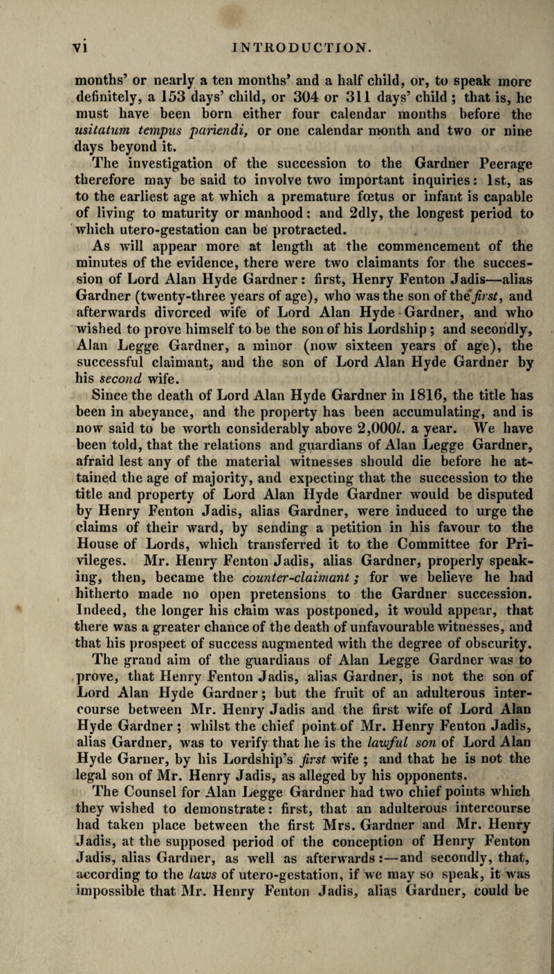 months’ or nearly a ten months’ and a half child, or, to speak more definitely, a 153 days’ child, or 304 or 311 days’ child ; that is, he must have been born either four calendar months before the usitatum tempus pariendi, or one calendar month and two or nine days beyond it. The investigation of the succession to the Gardner Peerage therefore may be said to involve two important inquiries: 1st, as to the earliest age at which a premature foetus or infant is capable of living to maturity or manhood: and 2dly, the longest period to which utero-gestation can be protracted. As will appear more at length at the commencement of the minutes of the evidence, there were two claimants for the succes¬ sion of Lord Alan Hyde Gardner: first, Henry Fenton Jadis—alias Gardner (twenty-three years of age), who was the son of the first, and afterwards divorced wife of Lord Alan Hyde Gardner, and who wished to prove himself to be the son of his Lordship; and secondly, Alan Legge Gardner, a minor (now sixteen years of age), the successful claimant, and the son of Lord Alan Hyde Gardner by his second wife. Since the death of Lord Alan Hyde Gardner in 1816, the title has been in abeyance, and the property has been accumulating, and is now said to be worth considerably above 2,000L a year. We have been told, that the relations and guardians of Alan Legge Gardner, afraid lest any of the material witnesses should die before he at¬ tained the age of majority, and expecting that the succession to the title and property of Lord Alan Hyde Gardner would be disputed by Henry Fenton Jadis, alias Gardner, were induced to urge the claims of their ward, by sending a petition in his favour to the House of Lords, which transferred it to the Committee for Pri¬ vileges. Mr. Henry Fenton Jadis, alias Gardner, properly speak¬ ing, then, became the counter-claimant; for we believe he had hitherto made no open pretensions to the Gardner succession. Indeed, the longer his claim was postponed, it would appear, that there was a greater chance of the death of unfavourable witnesses, and that his prospect of success augmented with the degree of obscurity. The grand aim of the guardians of Alan Legge Gardner was to prove, that Henry Fenton Jadis, alias Gardner, is not the son of Lord Alan Hyde Gardner; but the fruit of an adulterous inter¬ course between Mr. Henry Jadis and the first wife of Lord Alan Hyde Gardner ; whilst the chief point of Mr. Henry Fenton Jadis, alias Gardner, was to verify that he is the lawful son of Lord Alan Hyde Garner, by his Lordship’s first wife ; and that he is not the legal son of Mr. Henry Jadis, as alleged by his opponents. The Counsel for Alan Legge Gardner had two chief points which they wished to demonstrate: first, that an adulterous intercourse had taken place between the first Mrs. Gardner and Mr. Henry Jadis, at the supposed period of the conception of Henry Fenton Jadis, alias Gardner, as well as afterwards:—and secondly, that, according to the laws of utero-gestation, if we may so speak, it was impossible that Mr. Henry Fenton Jadis, alias Gardner, could be