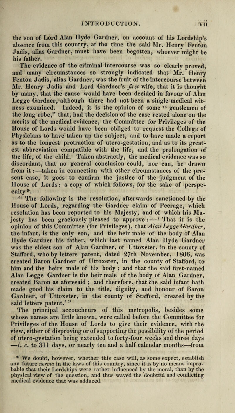 • • the son of Lord Alan Hyde Gardner, on account of his Lordship’s absence from this country, at the time the said Mr. Henry Fenton Jadis, alias Gardner, must have been begotten, whoever might be his father. The evidence of the criminal intercourse was so clearly proved, and many circumstances so strongly indicated that Mr. Henry Fenton Jadis, alias Gardner, was the fruit of the intercourse between Mr. Henry Jadis and Lord Gardner’s first wife, that it is thought by many, that the cause would have been decided in favour of Alan Legge Gardner, although there had not been a single medical wit¬ ness examined. Indeed, it is the opinion of some “ gentlemen of the long robe,” that, had the decision of the case rested alone on the merits of the medical evidence, the Committee for Privileges of the House of Lords would have been obliged to request the College of Physicians to have taken up the subject, and to have made a report as to the longest protraction of utero-gestation, and as to its great¬ est abbreviation compatible with the life, and the prolongation of the life, of the child. Taken abstractly, the medical evidence was so discordant, that no general conclusion could, nor can, be drawn from it:—taken in connection with other circumstances of the pre¬ sent case, it goes to confirm the justice of the judgment of the House of Lords: a copy of which follows, for the sake of perspe- cuity *. “ The following is the resolution, afterwards sanctioned by the House of Lords, regarding the Gardner claim of Peerage, which resolution has been reported to his Majesty, and of which his Ma¬ jesty has been graciously pleased to approve: — ‘That it is the opinion of this Committee (for Privileges), that Alan Legge Gardner, the infant, is the only son, and the heir male of the body of Alan Hyde Gardner his father, which last named Alan Hyde Gardner was the eldest son of Alan Gardner, of Uttoxeter, in the county of Stafford, who by letters patent, dated 27th November, 1806, was created Baron Gardner of Uttoxeter, in the county of Stafford, to him and the heirs male of his body ; and that the said first-named Alan Legge Gardner is the heir male of the body of Alan Gardner, created Baron as aforesaid ; and therefore, that the said infant hath made good his claim to the title, dignity, and honour of Baron Gardner, of Uttoxeter, in the county of Stafford, created by the said letters patent.’ ” The principal accoucheurs of this metropolis, besides some whose names are little known, were called before the Committee for Privileges of the House of Lords to give their evidence, with the view, either of disproving or of supporting the possibility of the period of utero-gestation being extended to forty-four weeks and three days —i. e. to 311 days, or nearly ten and a half calendar months—from * We doubt, however, whether this case will, as some expect, establish any future norma in the laws of this country, since it is by no means impro¬ bable that their Lordships were rather influenced by the moral, than by the physical view of the question, and thus waved the doubtful and conflicting medical evidence that was adduced.