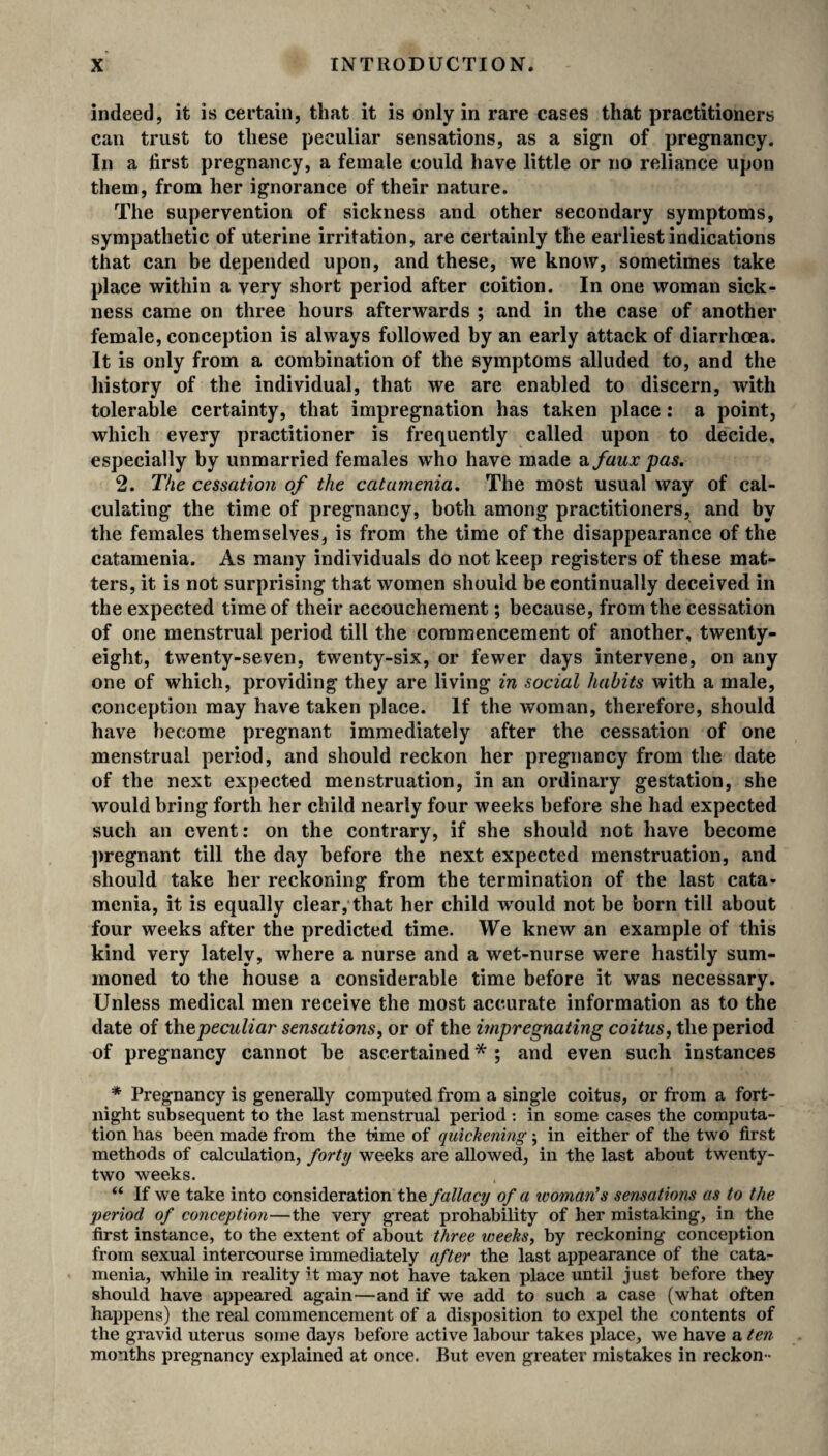 indeed, it is certain, that it is only in rare cases that practitioners can trust to these peculiar sensations, as a sign of pregnancy. In a first pregnancy, a female could have little or no reliance upon them, from her ignorance of their nature. The supervention of sickness and other secondary symptoms, sympathetic of uterine irritation, are certainly the earliest indications that can be depended upon, and these, we know, sometimes take place within a very short period after coition. In one woman sick¬ ness came on three hours afterwards ; and in the case of another female, conception is always followed by an early attack of diarrhoea. It is only from a combination of the symptoms alluded to, and the history of the individual, that we are enabled to discern, with tolerable certainty, that impregnation has taken place : a point, which every practitioner is frequently called upon to decide, especially by unmarried females who have made a faux 'pas. 2. The cessation of the catamenia. The most usual way of cal¬ culating the time of pregnancy, both among practitioners, and by the females themselves, is from the time of the disappearance of the catamenia. As many individuals do not keep registers of these mat¬ ters, it is not surprising that women should be continually deceived in the expected time of their accouchement; because, from the cessation of one menstrual period till the commencement of another, twenty- eight, twenty-seven, twenty-six, or fewer days intervene, on any one of which, providing they are living in social habits with a male, conception may have taken place. If the woman, therefore, should have become pregnant immediately after the cessation of one menstrual period, and should reckon her pregnancy from the date of the next expected menstruation, in an ordinary gestation, she would bring forth her child nearly four weeks before she had expected such an event: on the contrary, if she should not have become pregnant till the day before the next expected menstruation, and should take her reckoning from the termination of the last cata¬ menia, it is equally clear, that her child wTould not be born till about four weeks after the predicted time. We knew an example of this kind very lately, where a nurse and a wet-nurse were hastily sum¬ moned to the house a considerable time before it was necessary. Unless medical men receive the most accurate information as to the date of th^peculiar sensations, or of the impregnating coitus, the period of pregnancy cannot be ascertained * ; and even such instances * Pregnancy is generally computed from a single coitus, or from a fort¬ night subsequent to the last menstrual period : in some cases the computa¬ tion has been made from the time of quickening; in either of the two first methods of calculation, forty weeks are allowed, in the last about twenty- two weeks. “ If we take into consideration thz fallacy of a ivoman’s sensations as to the period of conception—the very great probability of her mistaking, in the first instance, to the extent of about three weeks, by reckoning conception from sexual intercourse immediately after the last appearance of the cata¬ menia, while in reality it may not have taken place until just before they should have appeared again—and if we add to such a case (what often happens) the real commencement of a disposition to expel the contents of the gravid uterus some days before active labour takes place, we have a ten months pregnancy explained at once. But even greater mistakes in reckon -