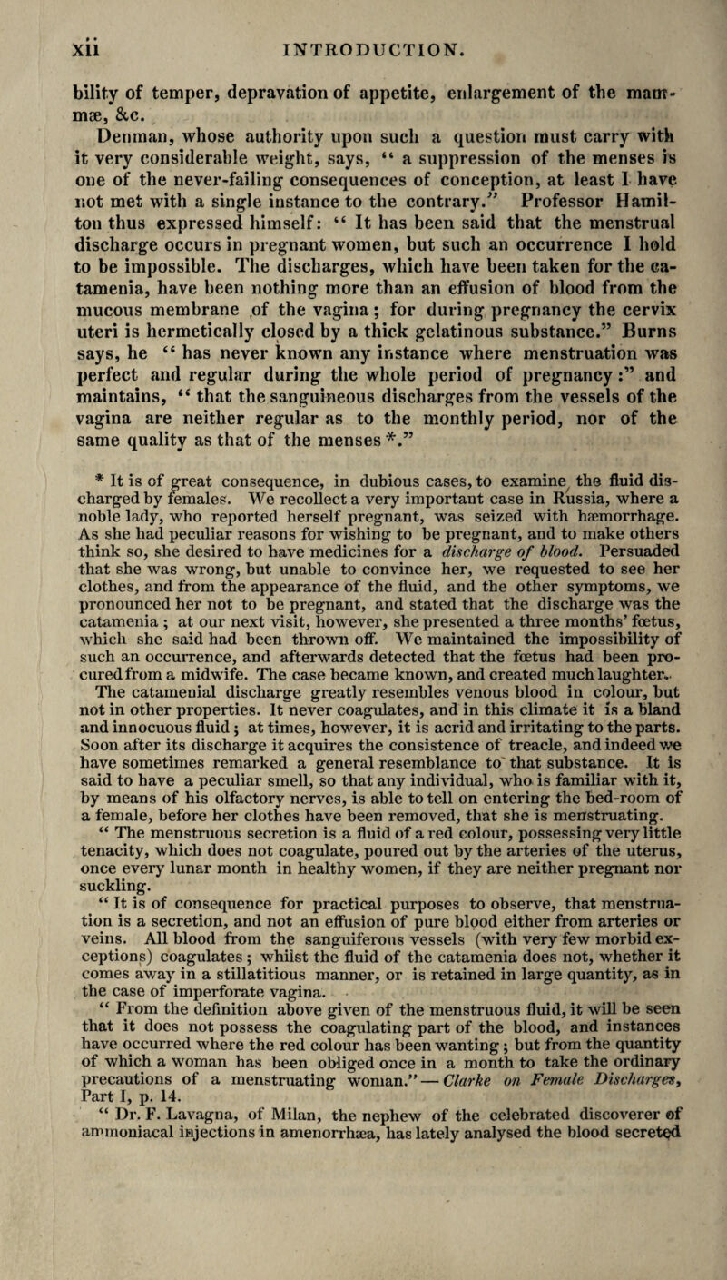bility of temper, depravation of appetite, enlargement of the mam¬ mae, &c. Denman, whose authority upon such a question must carry with it very considerable weight, says, “ a suppression of the menses is one of the never-failing consequences of conception, at least I have not met with a single instance to the contrary.” Professor Hamil¬ ton thus expressed himself: “ It has been said that the menstrual discharge occurs in pregnant women, but such an occurrence I hold to be impossible. The discharges, which have been taken for the ca¬ tamenia, have been nothing more than an effusion of blood from the mucous membrane of the vagina; for during pregnancy the cervix uteri is hermetically closed by a thick gelatinous substance.” Burns says, he t£ has never known any instance where menstruation was perfect and regular during the whole period of pregnancyand maintains, tc that the sanguineous discharges from the vessels of the vagina are neither regular as to the monthly period, nor of the same quality as that of the menses * It is of great consequence, in dubious cases, to examine the fluid dis¬ charged by females. We recollect a very important case in Russia, where a noble lady, who reported herself pregnant, was seized with haemorrhage. As she had peculiar reasons for wishing to be pregnant, and to make others think so, she desired to have medicines for a discharge of blood. Persuaded that she was wrong, but unable to convince her, we requested to see her clothes, and from the appearance of the fluid, and the other symptoms, we pronounced her not to be pregnant, and stated that the discharge was the catamenia ; at our next visit, however, she presented a three months’ foetus, which she said had been thrown off. We maintained the impossibility of such an occurrence, and afterwards detected that the foetus had been pro¬ cured from a midwife. The case became known, and created much laughter.- The catamenial discharge greatly resembles venous blood in colour, but not in other properties. It never coagulates, and in this climate it is a bland and innocuous fluid; at times, however, it is acrid and irritating to the parts. Soon after its discharge it acquires the consistence of treacle, and indeed we have sometimes remarked a general resemblance to' that substance. It is said to have a peculiar smell, so that any individual, who is familiar with it, by means of his olfactory nerves, is able to tell on entering the bed-room of a female, before her clothes have been removed, that she is menstruating. “ The menstruous secretion is a fluid of a red colour, possessing veiy little tenacity, which does not coagulate, poured out by the arteries of the uterus, once every lunar month in healthy women, if they are neither pregnant nor suckling. “ It is of consequence for practical purposes to observe, that menstrua¬ tion is a secretion, and not an effusion of pure blood either from arteries or veins. All blood from the sanguiferous vessels (with very few morbid ex¬ ceptions) coagulates; whilst the fluid of the catamenia does not, whether it comes away in a stillatitious manner, or is retained in large quantity, as in the case of imperforate vagina. “ From the definition above given of the menstruous fluid, it will be seen that it does not possess the coagulating part of the blood, and instances have occurred where the red colour has been wanting; but from the quantity of which a woman has been obliged once in a month to take the ordinary precautions of a menstruating woman.” — Clarke on Female Discharges, Part I, p. 14. “ Dr. F. Lavagna, of Milan, the nephew of the celebrated discoverer of ammoniacal injections in amenorrlwea, has lately analysed the blood secreted