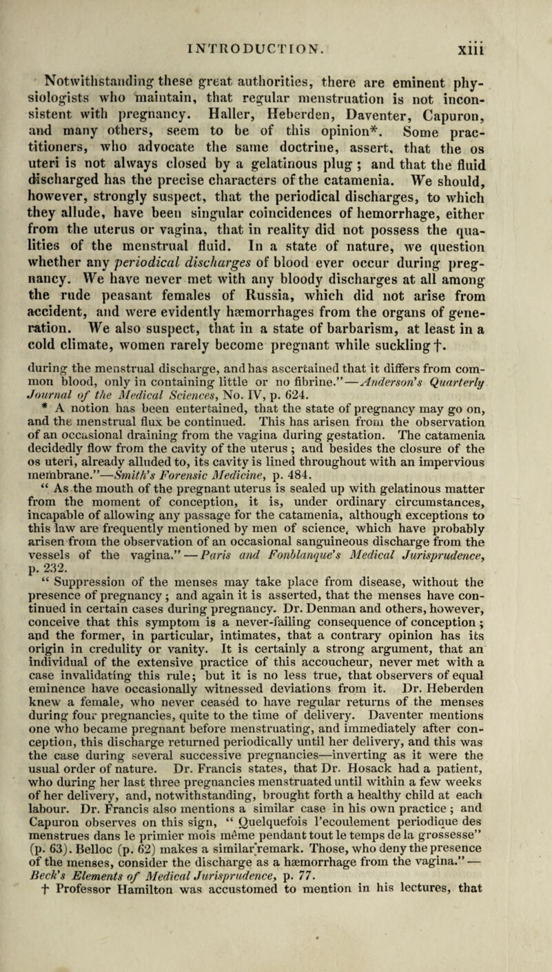 Notwithstanding these great authorities, there are eminent phy¬ siologists who maintain, that regular menstruation is not incon¬ sistent with pregnancy. Haller, Heberden, Daventer, Capuron, and many others, seem to be of this opinion*. Some prac¬ titioners, who advocate the same doctrine, assert, that the os uteri is not always closed by a gelatinous plug ; and that the fluid discharged has the precise characters of the catamenia. We should, however, strongly suspect, that the periodical discharges, to which they allude, have been singular coincidences of hemorrhage, either from the uterus or vagina, that in reality did not possess the qua¬ lities of the menstrual fluid. In a state of nature, we question whether any periodical discharges of blood ever occur during preg¬ nancy. We have never met with any bloody discharges at all among the rude peasant females of Russia, which did not arise from accident, and were evidently haemorrhages from the organs of gene¬ ration. We also suspect, that in a state of barbarism, at least in a cold climate, women rarely become pregnant while suckling f. during the menstrual discharge, and has ascertained that it differs from com¬ mon blood, only in containing little or no fibrine.”—Anderson's Quarterly Journal of the Medical Sciences, No. IV, p. 624. * A notion has been entertained, that the state of pregnancy may go on, and the menstrual flux be continued. This has arisen from the observation of an occasional draining from the vagina during gestation. The catamenia decidedly flow from the cavity of the uterus ; and besides the closure of the os uteri, already alluded to, its cavity is lined throughout with an impervious membrane.”—Smith's Forejisic Medicine, p. 484. “ As the mouth of the pregnant uterus is sealed up with gelatinous matter from the moment of conception, it is, under ordinary circumstances, incapable of allowing any passage for the catamenia, although exceptions to this law are frequently mentioned by men of science< which have probably arisen from the observation of an occasional sanguineous discharge from the vessels of the vagina.” — Paris and Fonblanque's Medical Jurisprudence, p. 232. “ Suppression of the menses may take place from disease, without the presence of pregnancy; and again it is asserted, that the menses have con¬ tinued in certain cases during pregnancy. Dr. Denman and others, however, conceive that this symptom is a never-failing consequence of conception ; and the former, in particular, intimates, that a contrary opinion has its origin in credulity or vanity. It is certainly a strong argument, that an individual of the extensive practice of this accoucheur, never met with a case invalidating this rule; but it is no less true, that observers of equal eminence have occasionally witnessed deviations from it. Dr. Heberden knew a female, who never ceased to have regular returns of the menses during four pregnancies, quite to the time of delivery. Daventer mentions one who became pregnant before menstruating, and immediately after con¬ ception, this discharge returned periodically until her delivery, and this was the case during several successive pregnancies—inverting as it were the usual order of nature. Dr. Francis states, that Dr. Hosack had a patient, who during her last three pregnancies menstruated until within a few weeks of her delivery, and, notwithstanding, brought forth a healthy child at each labour. Dr. Francis also mentions a similar case in his own practice ; and Capuron observes on this sign, “ Quelquefois l’ecoulement pei’iodique des menstrues dans le primier mois m6me pendant tout le temps de la grossesse” (p. 63). Belloc (p. 62) makes a similar remark. Those, who deny the presence of the menses, consider the discharge as a haemorrhage from the vagina.” — Beck's Elements of Medical Jurisprudence, p. 77. t Professor Hamilton was accustomed to mention in his lectures, that