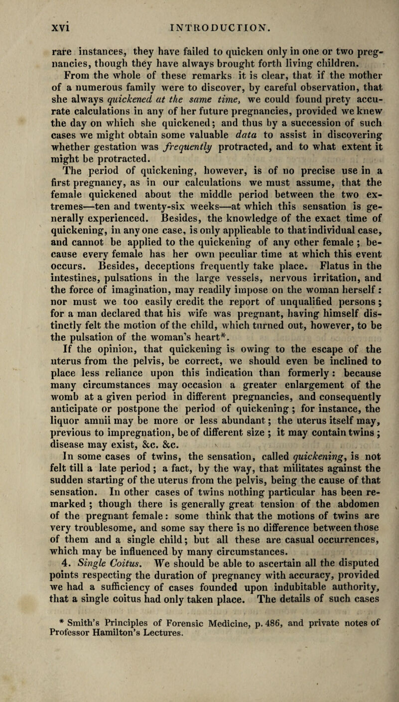 rare instances, they have failed to quicken only in one or two preg¬ nancies, though they have always brought forth living children. From the whole of these remarks it is clear, that if the mother of a numerous family were to discover, by careful observation, that she always quickened at the same time, we could found prety accu¬ rate calculations in any of her future pregnancies, provided we knew the day on which she quickened; and thus by a succession of such cases we might obtain some valuable data to assist in discovering whether gestation was frequently protracted, and to what extent it might be protracted. The period of quickening, however, is of no precise use in a first pregnancy, as in our calculations we must assume, that the female quickened about the middle period between the two ex¬ tremes—ten and twenty-six weeks—at which this sensation is ge¬ nerally experienced. Besides, the knowledge of the exact time of quickening, in anyone case, is only applicable to that individual case, and cannot be applied to the quickening of any other female ; be¬ cause every female has her own peculiar time at which this event occurs. Besides, deceptions frequently take place. Flatus in the intestines, pulsations in the large vessels, nervous irritation, and the force of imagination, may readily impose on the woman herself: nor must we too easily credit the report of unqualified persons; for a man declared that his wife was pregnant, having himself dis¬ tinctly felt the motion of the child, which turned out, however, to be the pulsation of the woman’s heart*. If the opinion, that quickening is owing to the escape of the uterus from the pelvis, be correct, we should even be inclined to place less reliance upon this indication than formerly: because many circumstances may occasion a greater enlargement of the womb at a given period in different pregnancies, and consequently anticipate or postpone the period of quickening ; for instance, the liquor amnii may be more or less abundant; the uterus itself may, previous to impregnation, be of different size ; it may contain twins ; disease may exist, &c. &c. In some cases of twins, the sensation, called quickening, is not felt till a late period; a fact, by the way, that militates against the sudden starting of the uterus from the pelvis, being the cause of that sensation. In other cases of twins nothing particular has been re¬ marked ; though there is generally great tension of the abdomen of the pregnant female: some think that the motions of twins are very troublesome, and some say there is no difference between those of them and a single child; but all these are casual occurrences, which may be influenced by many circumstances. 4. Single Coitus. We should be able to ascertain all the disputed points respecting the duration of pregnancy with accuracy, provided we had a sufficiency of cases founded upon indubitable authority, that a single coitus had only taken place. The details of such cases * Smith’s Principles of Forensic Medicine, p. 486, and private notes of Professor Hamilton’s Lectures.