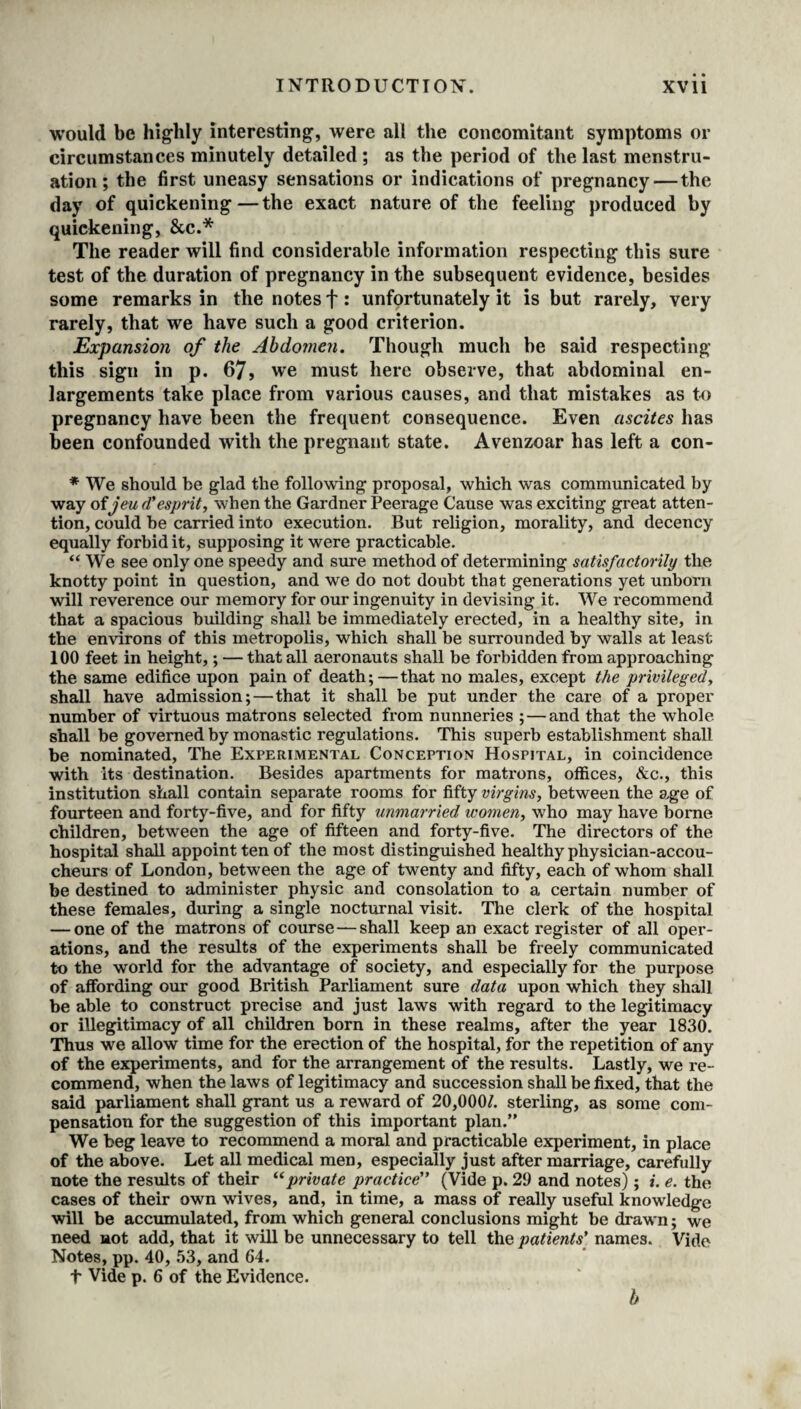 would be highly interesting-, were all the concomitant symptoms or circumstances minutely detailed ; as the period of the last menstru¬ ation ; the first uneasy sensations or indications of pregnancy — the day of quickening—the exact nature of the feeling produced by quickening, &c.* The reader will find considerable information respecting this sure test of the duration of pregnancy in the subsequent evidence, besides some remarks in the notes f: unfortunately it is but rarely, very rarely, that we have such a good criterion. Expansion of the Abdomen. Though much be said respecting this sign in p. 67, we must here observe, that abdominal en¬ largements take place from various causes, and that mistakes as to pregnancy have been the frequent consequence. Even ascites has been confounded with the pregnant state. Avenzoar has left a con- * We should be glad the following proposal, which was communicated by way oijeu d'esprit, when the Gardner Peerage Cause was exciting great atten¬ tion, could he carried into execution. But religion, morality, and decency equally forbid it, supposing it were practicable. “ We see only one speedy and sure method of determining satisfactorily the knotty point in question, and we do not doubt that generations yet unborn will reverence our memory for our ingenuity in devising it. We recommend that a spacious building shall be immediately erected, in a healthy site, in the environs of this metropolis, which shall be surrounded by walls at least 100 feet in height,; — that all aeronauts shall be forbidden from approaching the same edifice upon pain of death;—that no males, except the privileged, shall have admission;—that it shall be put under the care of a proper number of virtuous matrons selected from nunneries ; — and that the whole shall be governed by monastic regulations. This superb establishment shall be nominated, The Experimental Conception Hospital, in coincidence with Its destination. Besides apartments for matrons, offices, &c., this institution shall contain separate rooms for fifty virgins, between the age of fourteen and forty-five, and for fifty unmarried women, who may have borne children, between the age of fifteen and forty-five. The directors of the hospital shall appoint ten of the most distinguished healthy physician-accou¬ cheurs of London, between the age of twenty and fifty, each of whom shall be destined to administer physic and consolation to a certain number of these females, during a single nocturnal visit. The clerk of the hospital — one of the matrons of course—shall keep an exact register of all oper¬ ations, and the results of the experiments shall be freely communicated to the world for the advantage of society, and especially for the purpose of affording our good British Parliament sure data upon which they shall be able to construct precise and just laws with regard to the legitimacy or illegitimacy of all children born in these realms, after the year 1830. Thus we allow time for the erection of the hospital, for the repetition of any of the experiments, and for the arrangement of the results. Lastly, we re¬ commend, when the laws of legitimacy and succession shall be fixed, that the said parliament shall grant us a reward of 20,000/. sterling, as some com¬ pensation for the suggestion of this important plan.” We beg leave to recommend a moral and practicable experiment, in place of the above. Let all medical men, especially just after marriage, carefully note the results of their “private practice (Vide p. 29 and notes); *. e. the cases of their own wives, and, in time, a mass of really useful knowledge will be accumulated, from which general conclusions might be drawn; we need not add, that it will be unnecessary to tell the patients' names. Vide Notes, pp. 40, 53, and 64. t Vide p. 6 of the Evidence. b