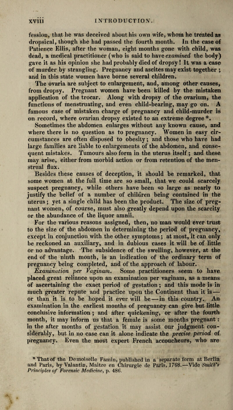 fessiou, that he was deceived about his own wife, whom he treated as dropsical, though she had passed the fourth month. In the case of Patience Ellis, after the woman, eight months gone with child, was dead, a medical practitioner (who is said to have examined the body) gave it as his opinion she had probably died of dropsy ! It was a case of murder by strangling. Pregnancy and ascites may exist together ; and in this state women have borne several children. The ovaria are subject to enlargement, and, among other causes, from dropsy. Pregnant women have been killed by the mistaken application of the trocar. Along with dropsy of the ovarium, the functions of menstruating, and even child-bearing, may go on. A famous case of mistaken charge of pregnancy and child-murder is on record, where ovarian dropsy existed to an extreme degree*. Sometimes the abdomen enlarges without any known cause, and where there is no question as to pregnancy. Women in easy cir¬ cumstances are often disposed to obesity; and those who have had large families are liable to enlargements of the abdomen, and conse¬ quent mistakes. Tumours also form in the uterus itself; and these may arise, either from morbid action or from retention of the men¬ strual flux. Besides these causes of deception, it should be remarked, that some women at the full time are so small, that we could scarcely suspect pregnancy, while others have been so large as nearly to justify the belief of a number of children being contained in the uterus; yet a single child has been the product. The size of preg¬ nant women, of course, must also greatly depend upon the scarcity or the abundance of the liquor amnii. For the various reasons assigned, then, no man would ever trust to the size of the abdomen in determining the period of pregnancy, except in conjunction with the other symptoms; at most, it can only be reckoned an auxiliary, and in dubious cases it will be of little or no advantage. 'The subsidence of the swelling, however, at the end of the ninth month, is an indication of the ordinary term of pregnancy being completed, and of the approach of labour. Examination per Vaginam. Some practitioners seem to have placed great reliance upon an examination per vaginam, as a means of ascertaining the exact period of gestation; and this mode is in much greater repute and practice upon the Continent than it is — or than it is to be hoped it ever will be — in this country. An examination in the earliest months of pregnancy can give but little conclusive information ; and after quickening, or after the fourth month, it may inform us that a female is some months pregnant: in the after months of gestation it may assist our judgment con¬ siderably, but in no case can it alone indicate the precise period of pregnancy. Even the most expert French accoucheurs, who are ♦Thatof the Demoiselle Famin, published in a separate form at Berlin and Paris, by Valantin, Maitre en Chirurgie de Paris, 1768.—Vide Smith's Principles of Forensic Medicine, p. 486.