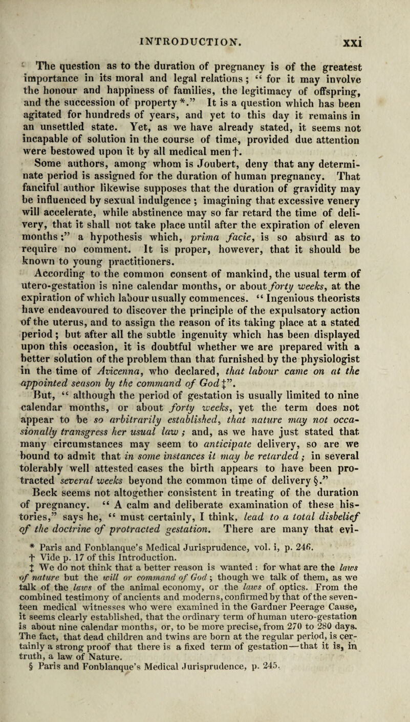 The question as to the duration of pregnancy is of the greatest importance in its moral and legal relations ; “ for it may involve the honour and happiness of families, the legitimacy of offspring, and the succession of property *.” It is a question which has been agitated for hundreds of years, and yet to this day it remains in an unsettled state. Yet, as we have already stated, it seems not incapable of solution in the course of time, provided due attention were bestowed upon it by all medical menf. Some authors, among whom is Joubert, deny that any determi¬ nate period is assigned for the duration of human pregnancy. That fanciful author likewise supposes that the duration of gravidity may be influenced by sexual indulgence ; imagining that excessive venery will accelerate, while abstinence may so far retard the time of deli¬ very, that it shall not take place until after the expiration of eleven monthsa hypothesis which, prima facie, is so absurd as to require no comment. It is proper, however, that it should be known to young practitioners. According to the common consent of mankind, the usual term of utero-gestation is nine calendar months, or about forty weeks, at the expiration of which labour usually commences. “ Ingenious theorists have endeavoured to discover the principle of the expulsatory action of the uterus, and to assign the reason of its taking place at a stated period; but after all the subtle ingenuity which has been displayed upon this occasion, it is doubtful whether we are prepared with a better solution of the problem than that furnished by the physiologist in the time of Avicenna, who declared, that labour came on at the appointed season by the command of God\”. But, <c although the period of gestation is usually limited to nine calendar months, or about forty weeks, yet the term does not appear to be so arbitrarily established, that nature may not occa¬ sionally transgress her usual law ; and, as we have just stated that many circumstances may seem to anticipate delivery, so are we bound to admit that in some instances it may be retarded; in several tolerably well attested cases the birth appears to have been pro¬ tracted several weeks beyond the common time of delivery §.” Beck seems not altogether consistent in treating of the duration of pregnancy. “ A calm and deliberate examination of these his¬ tories,” says he, i( must certainly, I think, lead to a total disbelief of the doctrine of protracted gestation. There are many that evi- * Paris and Fonblanque’s Medical Jurisprudence, vol. i, p. 24fi. t Vide p. 17 of this Introduction. X We do not think that a better reason is wanted : for what are the laws of nature but the will or command of Gocl; though we talk of them, as we talk of the laws of the animal economy, or the laics of optics. From the combined testimony of ancients and moderns, con firmed by that of the seven¬ teen medical witnesses who were examined in the Gardner Peerage Cause, it seems clearly established, that the ordinary term of human utero-gestation is about nine calendar months, or, to be more precise, from 270 to 280 days. The fact, that dead children and twins are born at the regular period, is cer¬ tainly a strong proof that there is a fixed term of gestation—that it is, in truth, a law of Nature.