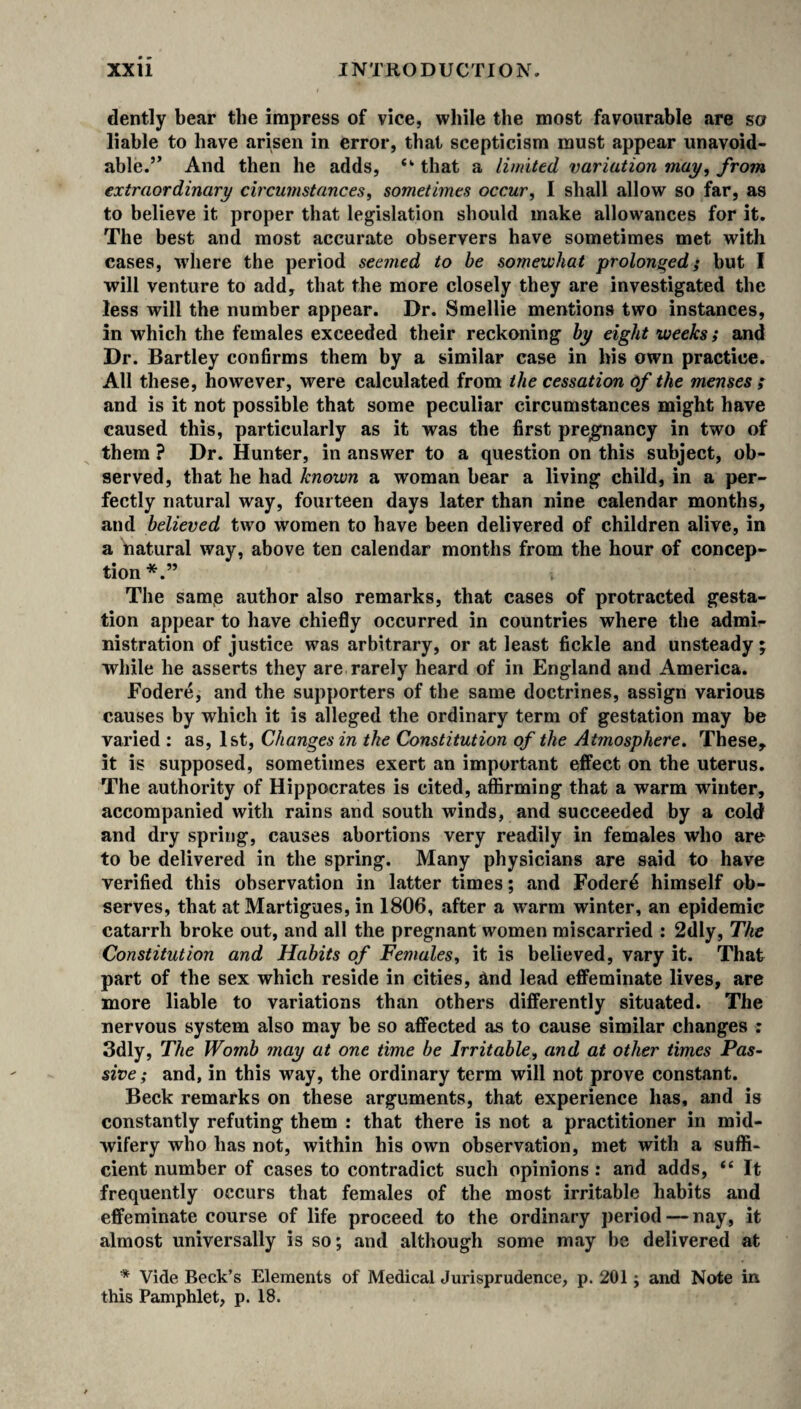 dently bear the impress of vice, while the most favourable are so liable to have arisen in error, that scepticism must appear unavoid¬ able.” And then he adds, “ that a limited variation may, from extraordinary circumstances, sometimes occur, I shall allow so far, as to believe it proper that legislation should make allowances for it. The best and most accurate observers have sometimes met with cases, where the period seemed to be somewhat prolonged; but I will venture to add, that the more closely they are investigated the less will the number appear. Dr. Smellie mentions two instances, in which the females exceeded their reckoning by eight weekss and Dr. Bartley confirms them by a similar case in his own practice. All these, however, were calculated from the cessation of the menses ; and is it not possible that some peculiar circumstances might have caused this, particularly as it was the first pregnancy in two of them ? Dr. Hunter, in answer to a question on this subject, ob¬ served, that he had known a woman bear a living child, in a per¬ fectly natural way, fourteen days later than nine calendar months, and believed two women to have been delivered of children alive, in a natural wav, above ten calendar months from the hour of concep¬ tion*.” The same author also remarks, that cases of protracted gesta¬ tion appear to have chiefly occurred in countries where the admi¬ nistration of justice was arbitrary, or at least fickle and unsteady ; while he asserts they are rarely heard of in England and America. JFodere, and the supporters of the same doctrines, assign various causes by which it is alleged the ordinary term of gestation may be varied : as, 1st, Changes in the Constitution of the Atmosphere. These, it is supposed, sometimes exert an important effect on the uterus. The authority of Hippocrates is cited, affirming that a warm winter, accompanied with rains and south winds, and succeeded by a cold and dry spring, causes abortions very readily in females who are to be delivered in the spring. Many physicians are said to have verified this observation in latter times; and Foder4 himself ob¬ serves, that at Martigues, in 1806, after a warm winter, an epidemic catarrh broke out, and all the pregnant women miscarried : 2dly, The Constitution and Habits of Females, it is believed, vary it. That part of the sex which reside in cities, and lead effeminate lives, are more liable to variations than others differently situated. The nervous system also may be so affected as to cause similar changes : 3dly, The Womb may at one time be Irritable, and at other times Pas¬ sive ; and, in this way, the ordinary term will not prove constant. Beck remarks on these arguments, that experience has, and is constantly refuting them : that there is not a practitioner in mid¬ wifery who has not, within his own observation, met with a suffi¬ cient number of cases to contradict such opinions : and adds, “ It frequently occurs that females of the most irritable habits and effeminate course of life proceed to the ordinary period — nay, it almost universally is so; and although some may be delivered at * Vide Beck’s Elements of Medical Jurisprudence, p. 201; and Note in this Pamphlet, p. 18.