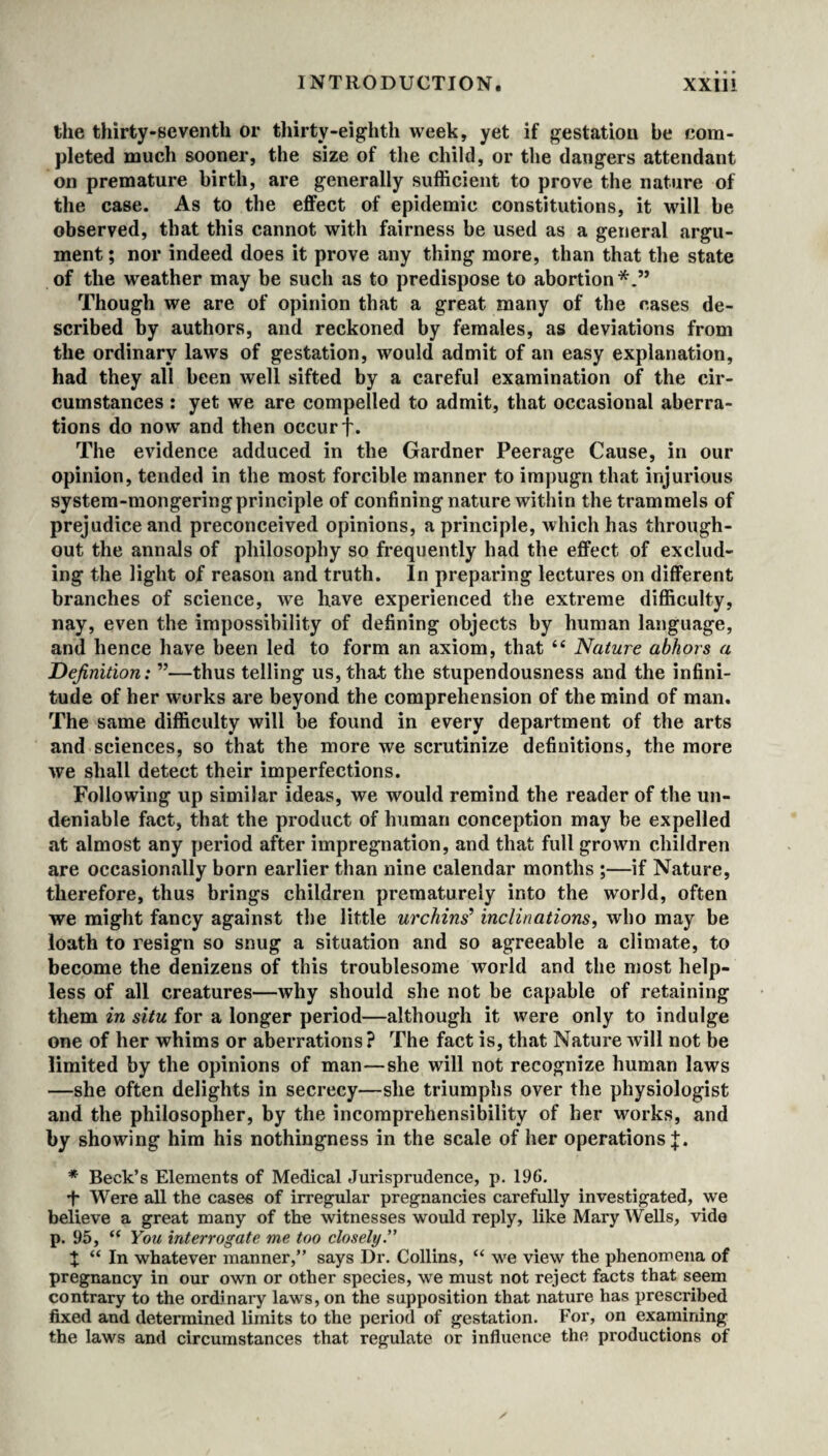 the thirty-seventh or thirty-eighth week, yet if gestation be com¬ pleted much sooner, the size of the child, or the dangers attendant on premature birth, are generally sufficient to prove the nature of the case. As to the effect of epidemic constitutions, it will be observed, that this cannot with fairness be used as a general argu¬ ment ; nor indeed does it prove any thing more, than that the state of the weather may be such as to predispose to abortion*.” Though we are of opinion that a great many of the cases de¬ scribed by authors, and reckoned by females, as deviations from the ordinary laws of gestation, would admit of an easy explanation, had they all been well sifted by a careful examination of the cir¬ cumstances : yet we are compelled to admit, that occasional aberra¬ tions do now and then occur f. The evidence adduced in the Gardner Peerage Cause, in our opinion, tended in the most forcible manner to impugn that injurious system-mongeringprinciple of confining nature within the trammels of prejudice and preconceived opinions, a principle, which has through¬ out the annals of philosophy so frequently had the effect of exclud¬ ing the light of reason and truth. In preparing lectures on different branches of science, we have experienced the extreme difficulty, nay, even the impossibility of defining objects by human language, and hence have been led to form an axiom, that “ Nature abhors a Definition: ”—thus telling us, that the stupendousness and the infini¬ tude of her works are beyond the comprehension of the mind of man. The same difficulty will be found in every department of the arts and sciences, so that the more we scrutinize definitions, the more we shall detect their imperfections. Following up similar ideas, we would remind the reader of the un¬ deniable fact, that the product of human conception may be expelled at almost any period after impregnation, and that full grown children are occasionally born earlier than nine calendar months ;—if Nature, therefore, thus brings children prematurely into the world, often we might fancy against the little urchins’ inclinations, who may be loath to resign so snug a situation and so agreeable a climate, to become the denizens of this troublesome world and the most help¬ less of all creatures—why should she not be capable of retaining them in situ for a longer period—although it were only to indulge one of her whims or aberrations ? The fact is, that Nature will not be limited by the opinions of man—she will not recognize human laws —she often delights in secrecy—she triumphs over the physiologist and the philosopher, by the incomprehensibility of her works, and by showing him his nothingness in the scale of her operations]:. * Beck’s Elements of Medical Jurisprudence, p. 196. •f- Were all the cases of irregular pregnancies carefully investigated, we believe a great many of the witnesses would reply, like Mary Wells, vide p. 95, “ You interrogate me too closely.” X “ In whatever manner,” says Dr. Collins, “ we view the phenomena of pregnancy in our own or other species, we must not reject facts that seem contrary to the ordinary laws, on the supposition that nature has prescribed fixed and determined limits to the period of gestation. For, on examining the laws and circumstances that regulate or influence the productions of