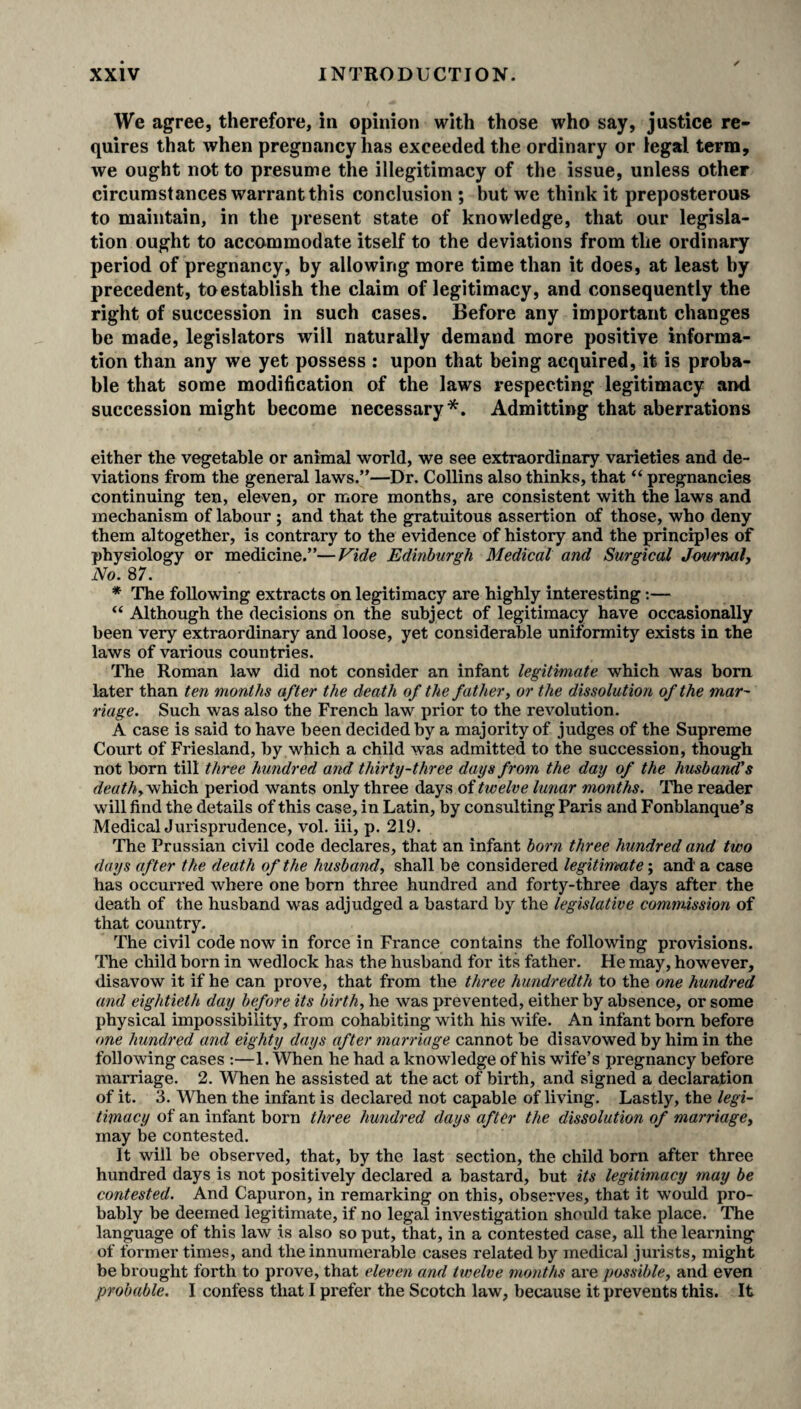We agree, therefore, in opinion with those who say, justice re¬ quires that when pregnancy has exceeded the ordinary or legal term, we ought not to presume the illegitimacy of the issue, unless other circumstances warrant this conclusion ; but we think it preposterous to maintain, in the present state of knowledge, that our legisla¬ tion ought to accommodate itself to the deviations from the ordinary period of pregnancy, by allowing more time than it does, at least by precedent, to establish the claim of legitimacy, and consequently the right of succession in such cases. Before any important changes be made, legislators will naturally demand more positive informa¬ tion than any we yet possess : upon that being acquired, it is proba¬ ble that some modification of the laws respecting legitimacy and succession might become necessary*. Admitting that aberrations either the vegetable or animal world, we see extraordinary varieties and de¬ viations from the general laws.”—Dr. Collins also thinks, that “ pregnancies continuing ten, eleven, or more months, are consistent with the laws and mechanism of labour ; and that the gratuitous assertion of those, who deny them altogether, is contrary to the evidence of history and the principles of physiology or medicine.”—Vide Edinburgh Medical and Surgical Journal, No. 87. * The following extracts on legitimacy are highly interesting:— “ Although the decisions on the subject of legitimacy have occasionally been very extraordinary and loose, yet considerable uniformity exists in the laws of various countries. The Roman law did not consider an infant legitimate which was bom later than ten months after the death of the father, or the dissolution of the mar¬ riage. Such was also the French law prior to the revolution. A case is said to have been decided by a majority of judges of the Supreme Court of Friesland, by which a child was admitted to the succession, though not born till three hundred and thirty-three days from the day of the husband's death, which period wants only three days of twelve lunar months. The reader will find the details of this case, in Latin, by consulting Paris and Fonblanque’s Medical Jurisprudence, vol. iii, p. 219. The Prussian civil code declares, that an infant born three hundred and two days after the death of the husband, shall be considered legitimate; and' a case has occurred where one born three hundred and forty-three days after the death of the husband was adjudged a bastard by the legislative commission of that country. The civil code now in force in France contains the following provisions. The child born in wedlock has the husband for its father. He may, however, disavow it if he can prove, that from the three hundredth to the one hundred and eightieth day before its birth, he was prevented, either by absence, or some physical impossibility, from cohabiting with his wife. An infant born before one hundred arid eighty days after marriage cannot be disavowed by him in the following cases :—1. When he had a knowledge of his wife’s pregnancy before marriage. 2. When he assisted at the act of birth, and signed a declaration of it. 3. When the infant is declared not capable of living. Lastly, the legi¬ timacy of an infant born three hundred days after the dissolution of marriage, may be contested. It will be observed, that, by the last section, the child born after three hundred days is not positively declared a bastard, but its legitimacy may be contested. And Capuron, in remarking on this, observes, that it would pro¬ bably be deemed legitimate, if no legal investigation should take place. The language of this law is also so put, that, in a contested case, all the learning of former times, and the innumerable cases related by medical jurists, might be brought forth to prove, that eleven and twelve months are possible, and even probable. I confess that I prefer the Scotch law, because it prevents this. It