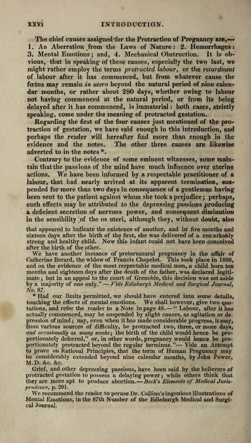 The chief causes assigned’for the Protraction of Pregnancy are,— 1. An Aberration from the Laws of Nature: 2. Hemorrhages; 3. Mental Emotions; and, 4. Mechanical Obstruction. It is ob¬ vious, that in speaking of these causes, especially the two last, we might rather employ the terms protracted labour, or the retardment of labour after it has commenced, but from whatever cause the foetus may remain in utero beyond the natural period of nine calen¬ dar months, or rather about 280 days, whether owing to labour not having commenced at the natural period, or from its being delayed after it has commenced, is immaterial: both cases, strictly speaking, come under the meaning of protracted gestation. Regarding the first of the four causes just mentioned of the pro¬ traction of gestation, wre have said enough in this introduction, and perhaps the reader will hereafter find more than enough in the evidence and the notes. The other three causes are likewise adverted to in the notes *. Contrary to the evidence of some eminent witnesses, some main¬ tain thatthe passions of the mind have much influence over uterine actions. We have been informed by a respectable practitioner of a labour, that had nearly arrived at its apparent termination, sus¬ pended for more than two days in consequence of a gentleman having been sent to the patient against whom she took a prejudice; perhaps, such effects may be attributed to the depressing passions producing a deficient secretion of nervous power, and consequent diminution in the sensibility [of the os uteri, although they, without doubt, also that appeared to indicate the existence of another, and in five months and sixteen days after the birth of the first, she was delivered of a ren arkably strong and healthy child. Now this infant could not have been conceived after the birth of the other. We have another instance of preternatural pregnancy in the affair of Catherine Berard, the widow of Francis Chapelet. This took place in 1808, and on the evidence of the most respectable medical men, a child born ten months and eighteen days after the death of the father, was declared legiti¬ mate ; but in an appeal to the court of Grenoble, this decision was set aside by a majority of one only.” — Vide Edinburgh Medical and Surgical Journal, No. 87. * Had our limits permitted, we should have entered into some details, touching the effects of mental emotions. We shall however, give two quo¬ tations, and refer the reader to a Note in page 48. — “Labour, after it has actually commenced, may be suspended by slight causes, as agitation or de¬ pression of mind; nay, even when it has made considerable progress, it may, from various sources of difficulty, be protracted two, three, or more days, and occasionally as many weeks; the birth of the child would hence be pro¬ portionately deferred,” or, in other words, pregnancy would hence be pro¬ portionately protracted beyond the regular terminus. ”— Vide an Attempt to prove on Rational Principles, that the term of Human Pregnancy may be considerably extended beyond nine calendar months, by John Power, M.D. &c. &c. Grief, and other depressing passions, have been said by the believers of protracted gestation to possess a delaying power; while others think that they are more apt to produce abortion.—Beck's Elements of Medical Juris¬ prudence, p. 201. We recommend the reader to peruse Dr. Collins’s ingenious illustrations of Mental Emotions, in the 87th Number of the Edinburgh Medical and Surgi¬ cal Journal.
