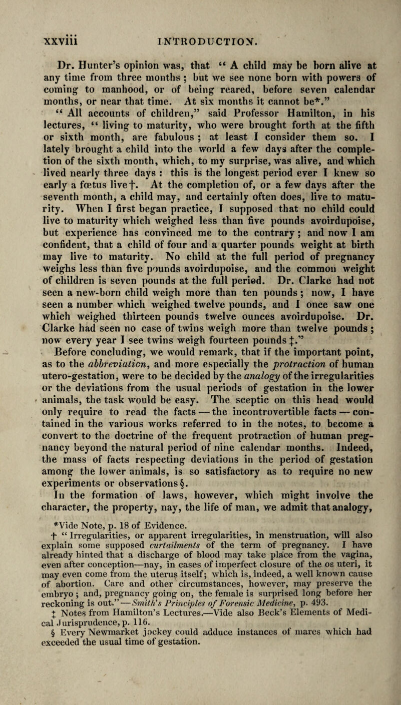 Dr. Hunter’s opinion was, that “ A child may be born alive at any time from three months ; but we see none born with powers of coming to manhood, or of being reared, before seven calendar months, or near that time. At six months it cannot be* * * §.” “ All accounts of children,” said Professor Hamilton, in his lectures, “ living to maturity, who were brought forth at the fifth or sixth month, are fabulous ; at least I consider them so. I lately brought a child into the world a few days after the comple¬ tion of the sixth month, which, to my surprise, was alive, and which lived nearly three days : this is the longest period ever I knew so early a foetus livef* At the completion of, or a few days after the seventh month, a child may, and certainly often does, live to matu¬ rity. When I first began practice, I supposed that no child could live to maturity which weighed less than five pounds avoirdupoise, but experience has convinced me to the contrary; and now I am confident, that a child of four and a quarter pounds weight at birth may live to maturity. No child at the full period of pregnancy weighs less than five pounds avoirdupoise, and the common weight of children is seven pounds at the full period. Dr. Clarke had not seen a new-born child weigh more than ten pounds; now, I have seen a number which weighed twelve pounds, and I once saw one which weighed thirteen pounds twelve ounces avoirdupoise. Dr. Clarke had seen no case of twins weigh more than twelve pounds; now every year I see twins weigh fourteen pounds J.” Before concluding, we would remark, that if the important point, as to the abbreviation, and more especially the protraction of human utero-gestation, were to be decided by the analogy of the irregularities or the deviations from the usual periods of gestation in the lower • animals, the task would be easy. The sceptic on this head would only require to read the facts — the incontrovertible facts — con¬ tained in the various works referred to in the notes, to become a convert to the doctrine of the frequent protraction of human preg¬ nancy beyond the natural period of nine calendar months. Indeed, the mass of facts respecting deviations in the period of gestation among the lower animals, is so satisfactory as to require no new experiments or observations §. In the formation of laws, however, which might involve the character, the property, nay, the life of man, we admit that analogy, *Vide Note, p. 18 of Evidence. f “ Irregularities, or apparent irregularities, in menstruation, will also explain some supposed curtailments of the term of pregnancy. I have already hinted that a discharge of blood may take place from the vagina, even after conception—nay, in cases of imperfect closure of the os uteri, it may even come from the uterus itself; which is, indeed, a well known cause of abortion. Care and other circumstances, however, may preserve the embryo ; and, pregnancy going on, the female is surprised long before her reckoning is out.”—Smith's Principles of Forensic Medicine, p. 493. + Notes from Hamilton’s Lectures.—Vide also Beck’s Elements of Medi¬ cal Jurisprudence,p. lib. § Every Newmarket jockey could adduce instances of mares which had exceeded the usual time of gestation.