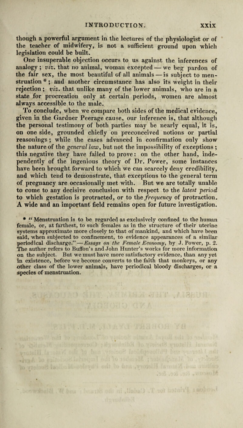 though a powerful argument in the lectures of the physiologist or of the teacher of midwifery, is not a sufficient ground upon which legislation could be built. One insuperable objection occurs to us against the inferences of analogy ; viz. that no animal, woman excepted — we beg pardon of the fair sex, the most beautiful of all animals — is subject to men¬ struation *; and another circumstance has also its weight in their rejection ; viz. that unlike many of the lower animals, who are in a state for procreation only at certain periods, women are almost always accessible to the male. To conclude, when we compare both sides of the medical evidence, given in the Gardner Peerage cause, our inference is, that although the personal testimony of both parties may be nearly equal, it is, on one side, grounded chiefly on preconceived notions or partial reasonings ; while the cases advanced in confirmation only show the nature of the general law, but not the impossibility of exceptions ; this negative they have failed to prove: on the other hand, inde¬ pendently of the ingenious theory of Dr. Power, some instances have been brought forward to which we can scarcely deny credibility, and which tend to demonstrate, that exceptions to the general term of pregnancy are occasionally met with. But we are totally unable to come to any decisive conclusion with respect to the latest period to which gestation is protracted, or to the frequency of protraction. A wide and an important field remains open for future investigation. * “ Menstruation is to be regarded as exclusively confined to the human female, or, at farthest, to such females as in the structure of their uterine systems approximate more closely to that of mankind, and which have been said, when subjected to confinement, to evidence appearances of a similar periodical discharge.”—Essays on the Female Economy, by J. Power, p. 2. The author refers to Buffon’s and John Hunter’s works for more information on the subject. But we must have more satisfactory evidence, than any yet in existence, before we become converts to the faith that monkeys, or any other class of the lower animals, have periodical bloody discharges, or a species of menstruation.