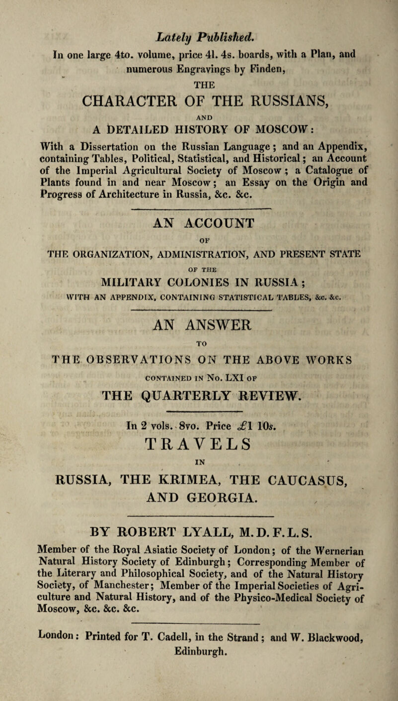 Lately Published. In one large 4to. volume, price 41.4s. boards, with a Plan, and numerous Engravings by Finden, THE CHARACTER OF THE RUSSIANS, AND a Detailed history of Moscow: With a Dissertation on the Russian Language; and an Appendix, containing Tables, Political, Statistical, and Historical; an Account of the Imperial Agricultural Society of Moscow ; a Catalogue of Plants found in and near Moscow; an Essay on the Origin and Progress of Architecture in Russia, &c. &c. AN ACCOUNT OF THE ORGANIZATION, ADMINISTRATION, AND PRESENT STATE OF THE MILITARY COLONIES IN RUSSIA ; WITH AN APPENDIX. CONTAINING STATISTICAL TABLES, &c. &c. AN ANSWER TO THE OBSERVATIONS ON THE ABOVE WORKS CONTAINED IN No. LXI OF THE QUARTERLY REVIEW. In 2 vols. 8vo. Price £\ 10s. TRAVELS IN RUSSIA, THE KRIMEA, THE CAUCASUS, AND GEORGIA. BY ROBERT LYALL, M.D.F.L.S. Member of the Royal Asiatic Society of London; of the Wernerian Natural History Society of Edinburgh; Corresponding Member of the Literary and Philosophical Society, and of the Natural History Society, of Manchester; Member of the Imperial Societies of Agri¬ culture and Natural History, and of the Physico-Medical Society of Moscow, &c. &c. &c. London: Printed for T. Cadell, in the Strand; and W. Blackwood, Edinburgh.