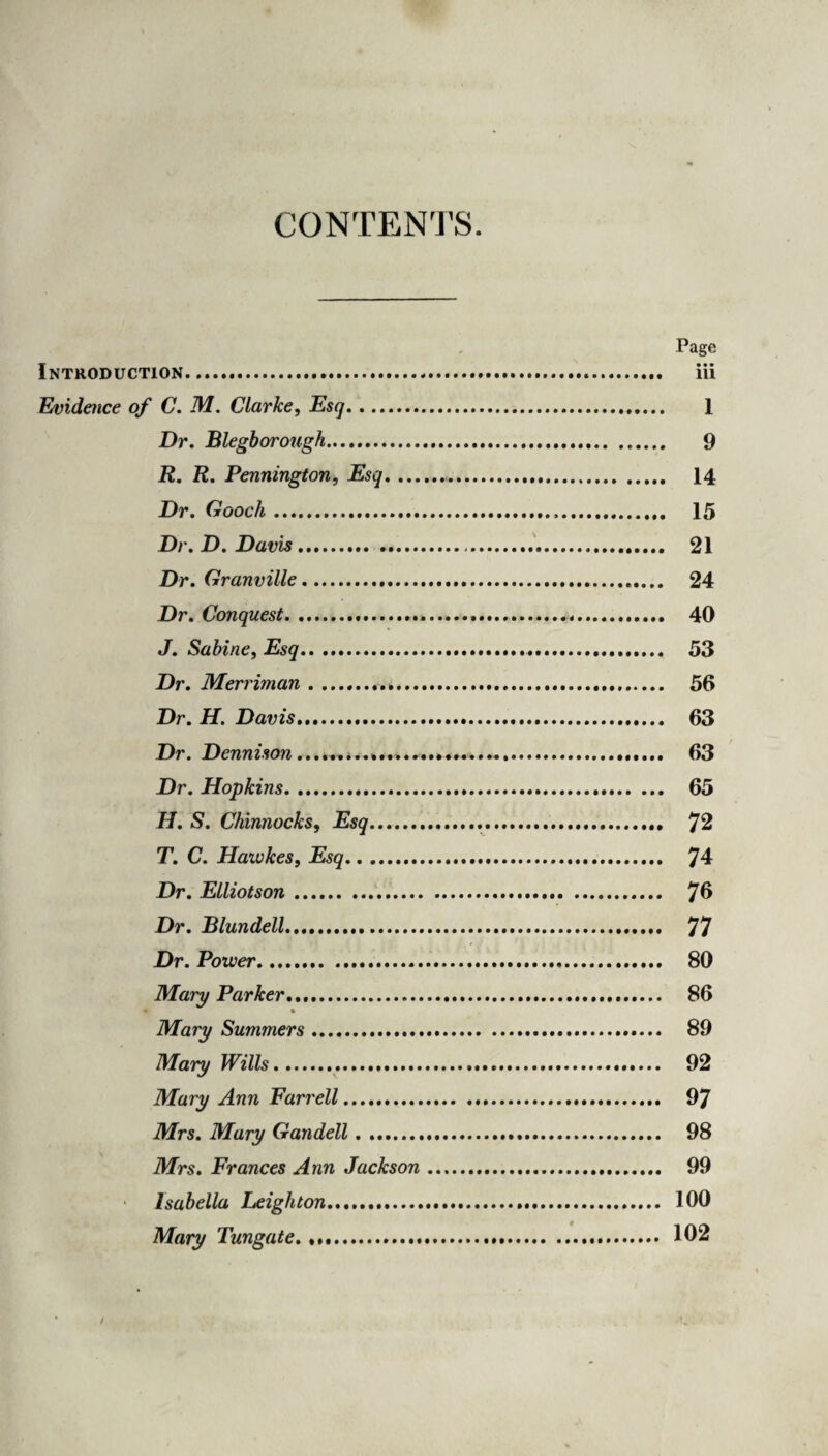 CONTENTS. Page Introduction. iii Evidence of C. M. Clarke, Esq. 1 Dr. Blegborough. 9 R. R. Pennington, Esq.. 14 Dr. Gooch. 15 Dr. D. Davis. .. 21 Dr. Granville. 24 Dr. Conquest. 40 J. Sabine, Esq. 53 Dr. Merriman... 56 Dr. H. Davis..... 63 Dr. Dennison.. 63 Dr. Hopkins. 65 H. S. Chinnocks, Esq. 72 T. C. Hawkes, Esq. 74 Dr. Elliotson. 76 Dr. Blundell. 77 Dr. Power. 80 Mary Parker. 86 % Mary Summers. 89 Mary Wills.. 92 Mary Ann Farrell. 97 Mrs. Mary Gandell. 98 Mrs. Frances Ann Jackson .. 99 Isabella Leighton. 100 Mary Tungate. 102