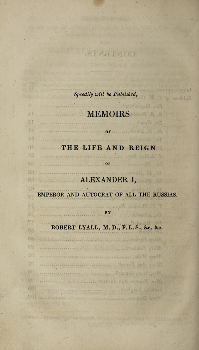 Speedily will be Published, MEMOIRS OF THE LIFE AND REIGN ALEXANDER I, EMPEROR AND AUTOCRAT OF ALL THE RUSSIAS. ROBERT LYALL, M. D„ F.L.S., &c. &c.