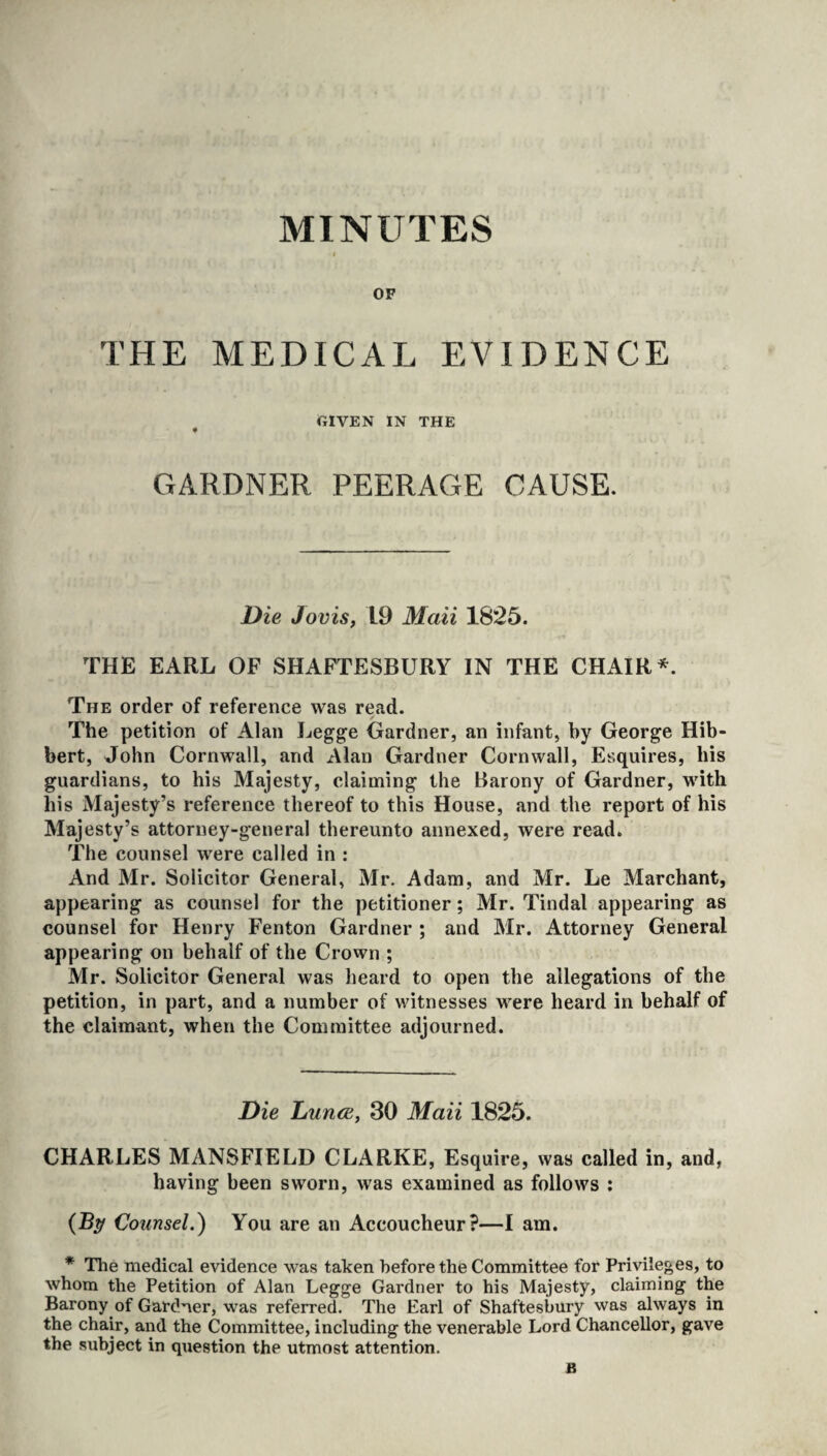 MINUTES OF THE MEDICAL EVIDENCE GIVEN IN THE GARDNER PEERAGE CAUSE. Die Jovis, 19 Mail 1825. THE EARL OF SHAFTESBURY IN THE CHAIR*. The order of reference was read. The petition of Alan Legge Gardner, an infant, by George Hib- bert, John Cornwall, and Alan Gardner Cornwall, Esquires, his guardians, to his Majesty, claiming the Barony of Gardner, with his Majesty’s reference thereof to this House, and the report of his Majesty’s attorney-general thereunto annexed, were read. The counsel were called in : And Mr. Solicitor General, Mr. Adam, and Mr. Le Marchant, appearing as counsel for the petitioner; Mr. Tindal appearing as counsel for Henry Fenton Gardner ; and Mr. Attorney General appearing on behalf of the Crown ; Mr. Solicitor General was heard to open the allegations of the petition, in part, and a number of witnesses were heard in behalf of the claimant, when the Committee adjourned. Die Lunce, 30 Maii 1825. CHARLES MANSFIELD CLARKE, Esquire, was called in, and, having been sworn, was examined as follows : (By Counsel.) You are an Accoucheur?—I am. * The medical evidence was taken before the Committee for Privileges, to whom the Petition of Alan Legge Gardner to his Majesty, claiming the Barony of Gardner, was referred. The Earl of Shaftesbury was always in the chair, and the Committee, including the venerable Lord Chancellor, gave the subject in question the utmost attention. B