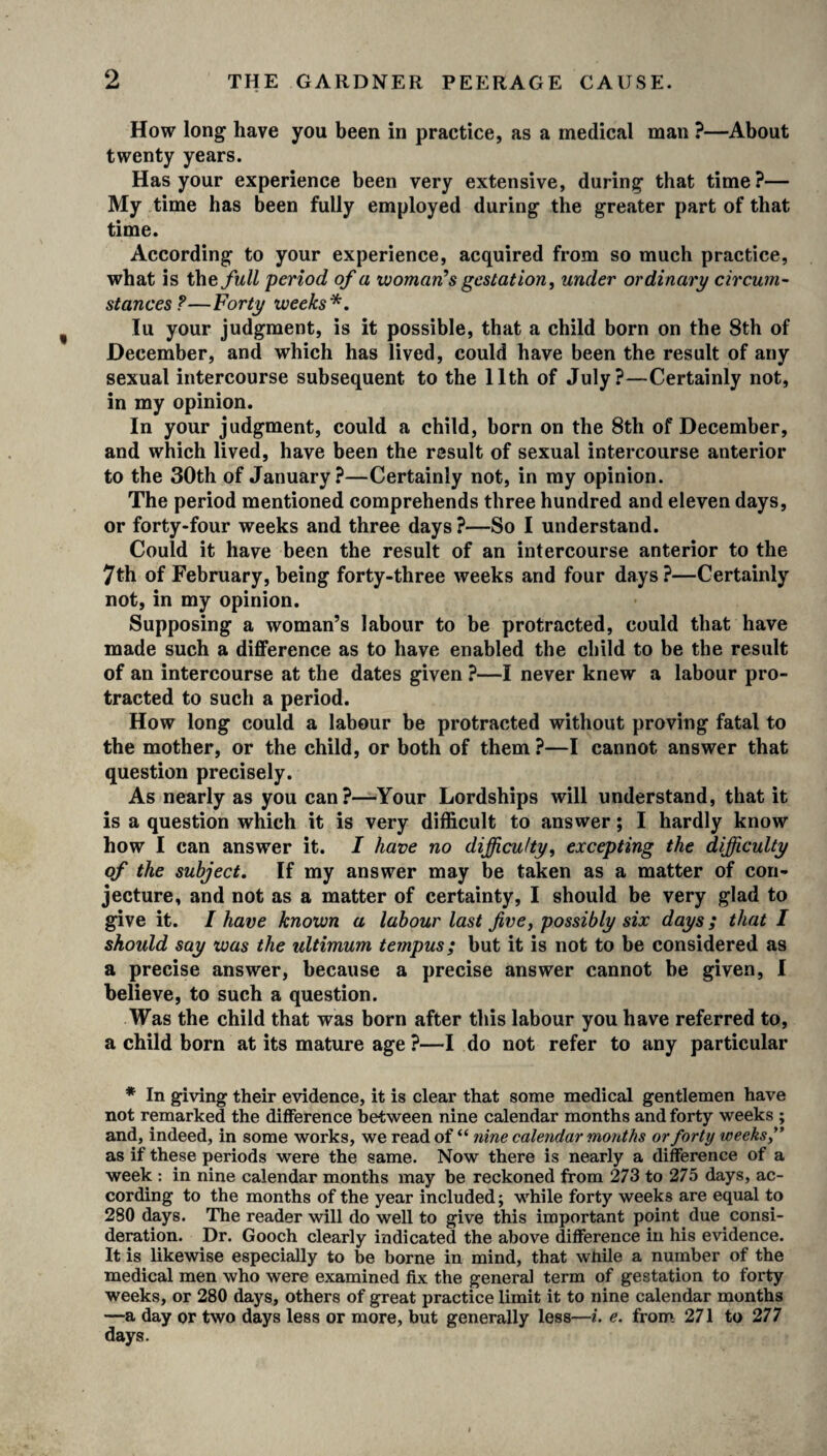 How long have you been in practice, as a medical man ?—About twenty years. Has your experience been very extensive, during that time?— My time has been fully employed during the greater part of that time. According to your experience, acquired from so much practice, what is the full period of a woman’s gestation, under ordinary circum¬ stances?—Forty weeks*. lu your judgment, is it possible, that a child born on the 8th of December, and which has lived, could have been the result of any sexual intercourse subsequent to the 11th of July?—Certainly not, in my opinion. In your judgment, could a child, born on the 8th of December, and which lived, have been the result of sexual intercourse anterior to the 30th of January?—Certainly not, in my opinion. The period mentioned comprehends three hundred and eleven days, or forty-four weeks and three days?—So I understand. Could it have been the result of an intercourse anterior to the 7th of February, being forty-three weeks and four days ?—Certainly not, in my opinion. Supposing a woman’s labour to be protracted, could that have made such a difference as to have enabled the child to be the result of an intercourse at the dates given ?—I never knew a labour pro¬ tracted to such a period. How long could a labour be protracted without proving fatal to the mother, or the child, or both of them ?—I cannot answer that question precisely. As nearly as you can?—Your Lordships will understand, that it is a question which it is very difficult to answer; I hardly know how I can answer it. I have no difficulty, excepting the difficulty of the subject. If my answer may be taken as a matter of con¬ jecture, and not as a matter of certainty, I should be very glad to give it. I have known a labour last five, possibly six days; that I should say was the ultimum tempus; but it is not to be considered as a precise answer, because a precise answer cannot be given, I believe, to such a question. Was the child that was born after this labour you have referred to, a child born at its mature age ?—I do not refer to any particular * In giving their evidence, it is clear that some medical gentlemen have not remarked the difference between nine calendar months and forty weeks ; and, indeed, in some works, we read of “ nine calendar months or forty weeks,” as if these periods were the same. Now there is nearly a difference of a week : in nine calendar months may be reckoned from 273 to 275 days, ac¬ cording to the months of the year included; while forty weeks are equal to 280 days. The reader will do well to give this important point due consi¬ deration. Dr. Gooch clearly indicated the above difference in his evidence. It is likewise especially to be borne in mind, that while a number of the medical men who were examined fix the general term of gestation to forty weeks, or 280 days, others of great practice limit it to nine calendar months —a day or two days less or more, but generally less—i. e. from 271 to 277 days.
