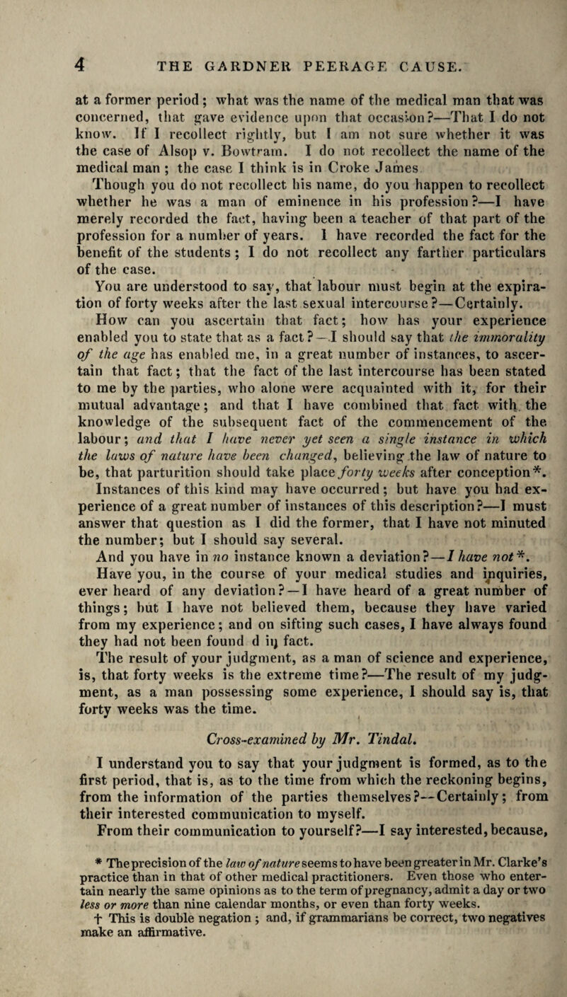 at a former period ; what was the name of the medical man that was concerned, that gave evidence upon that occasion?—That I do not know. If I recollect rightly, but I am not sure whether it was the case of Alsop v. Bowtram. I do not recollect the name of the medical man ; the case I think is in Croke James Though you do not recollect his name, do you happen to recollect whether he was a man of eminence in his profession ?—I have merely recorded the fact, having been a teacher of that part of the profession for a number of years. 1 have recorded the fact for the benefit of the students ; I do not recollect any farther particulars of the case. You are understood to say, that labour must begin at the expira¬ tion of forty weeks after the last sexual intercourse?—Certainly. How can you ascertain that fact; how has your experience enabled you to state that as a fact?—.1 should say that the immorality of the age has enabled me, in a great number of instances, to ascer¬ tain that fact; that the fact of the last intercourse has been stated to me by the parties, who alone were acquainted with it, for their mutual advantage; and that I have combined that fact with the knowledge of the subsequent fact of the commencement of the labour; and that I have never yet seen a single instance in which the laws of nature have been changed, believing the law of nature to be, that parturition should take place forty ivee/cs after conception*. Instances of this kind may have occurred; but have you had ex¬ perience of a great number of instances of this description?—I must answer that question as 1 did the former, that I have not minuted the number; but I should say several. And you have in no instance known a deviation?—I have not*. Have you, in the course of your medical studies and inquiries, ever heard of any deviation? —I have heard of a great number of things; hut I have not believed them, because they have varied from my experience; and on sifting such cases, I have always found they had not been found d iij fact. The result of your judgment, as a man of science and experience, is, that forty weeks is the extreme time?—The result of my judg¬ ment, as a man possessing some experience, I should say is, that forty weeks was the time. Cross-examined by Mr. Tindal. I understand you to say that your judgment is formed, as to the first period, that is, as to the time from which the reckoning begins, from the information of the parties themselves?—Certainly; from their interested communication to myself. From their communication to yourself?—I say interested, because, * The precision of the law of nature seems to have been greater in Mr. Clarke’s practice than in that of other medical practitioners. Even those who enter¬ tain nearly the same opinions as to the term of pregnancy, admit a day or two less or more than nine calendar months, or even than forty weeks. t This is double negation ; and, if grammarians be correct, two negatives make an affirmative.
