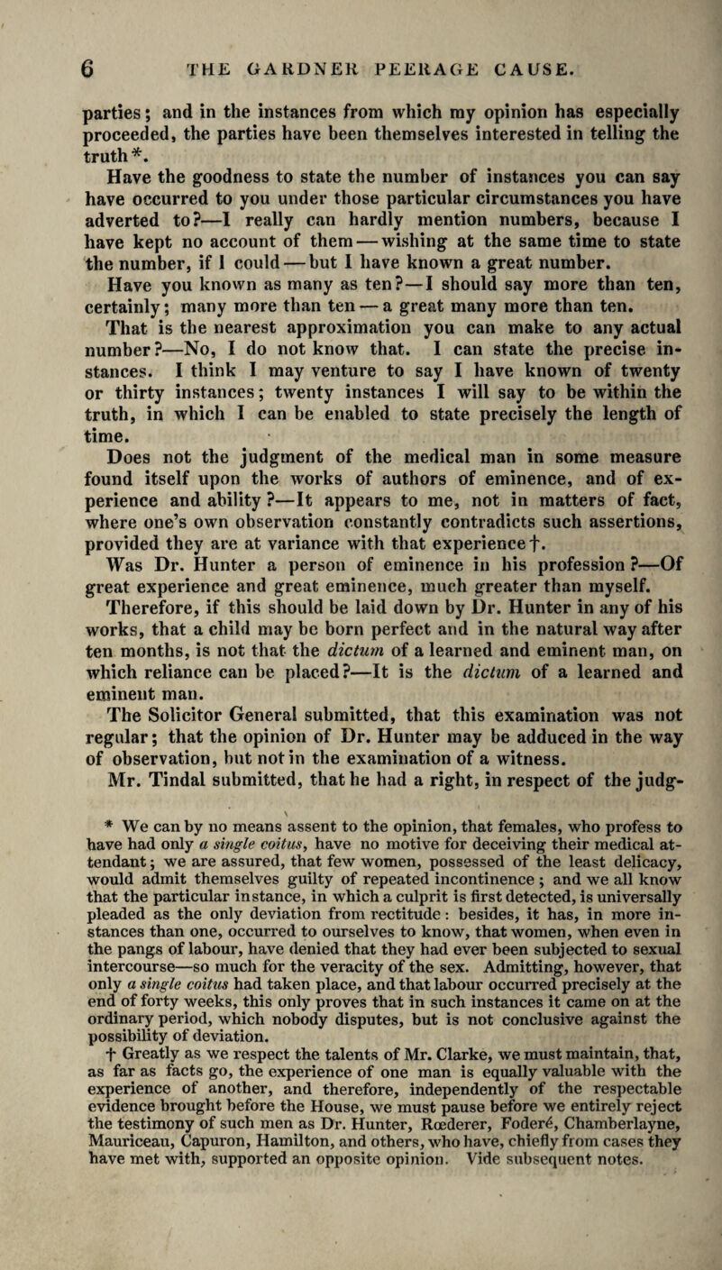 parties; and in the instances from which my opinion has especially proceeded, the parties have been themselves interested in telling the truth*. Have the goodness to state the number of instances you can say have occurred to you under those particular circumstances you have adverted to?—I really can hardly mention numbers, because I have kept no account of them — wishing at the same time to state the number, if 1 could — but I have known a great number. Have you known as many as ten?—I should say more than ten, certainly; many more than ten — a great many more than ten. That is the nearest approximation you can make to any actual number?—No, I do not know that. I can state the precise in¬ stances. I think 1 may venture to say I have known of twenty or thirty instances; twenty instances I will say to be within the truth, in which I can be enabled to state precisely the length of time. Does not the judgment of the medical man in some measure found itself upon the works of authors of eminence, and of ex¬ perience and ability ?—It appears to me, not in matters of fact, where one’s own observation constantly contradicts such assertions, provided they are at variance with that experience f. Was Dr. Hunter a person of eminence in his profession ?—Of great experience and great eminence, much greater than myself. Therefore, if this should be laid down by Dr. Hunter in any of his works, that a child may be born perfect and in the natural way after ten months, is not that the dictum of a learned and eminent man, on which reliance can be placed?—It is the dictum of a learned and eminent man. The Solicitor Genera! submitted, that this examination was not regular; that the opinion of Dr. Hunter may be adduced in the way of observation, but not in the examination of a witness. Mr. Tindal submitted, that he had a right, in respect of the judg- * We can by no means assent to the opinion, that females, who profess to have had only a single coitus, have no motive for deceiving their medical at¬ tendant ; we are assured, that few women, possessed of the least delicacy, would admit themselves guilty of repeated incontinence ; and we all know that the particular instance, in which a culprit is first detected, is universally pleaded as the only deviation from rectitude: besides, it has, in more in¬ stances than one, occurred to ourselves to know, that women, when even in the pangs of labour, have denied that they had ever been subjected to sexual intercourse—so much for the veracity of the sex. Admitting, however, that only a single coitus had taken place, and that labour occurred precisely at the end of forty weeks, this only proves that in such instances it came on at the ordinary period, which nobody disputes, but is not conclusive against the possibility of deviation. T Greatly as we respect the talents of Mr. Clarke, we must maintain, that, as far as facts go, the experience of one man is equally valuable with the experience of another, and therefore, independently of the respectable evidence brought before the House, we must pause before we entirely reject the testimony of such men as Dr. Hunter, Rcederer, Foder£, Chamberlayne, Mauriceau, Capuron, Hamilton, and others, who have, chiefly from cases they have met with, supported an opposite opinion. Vide subsequent notes.