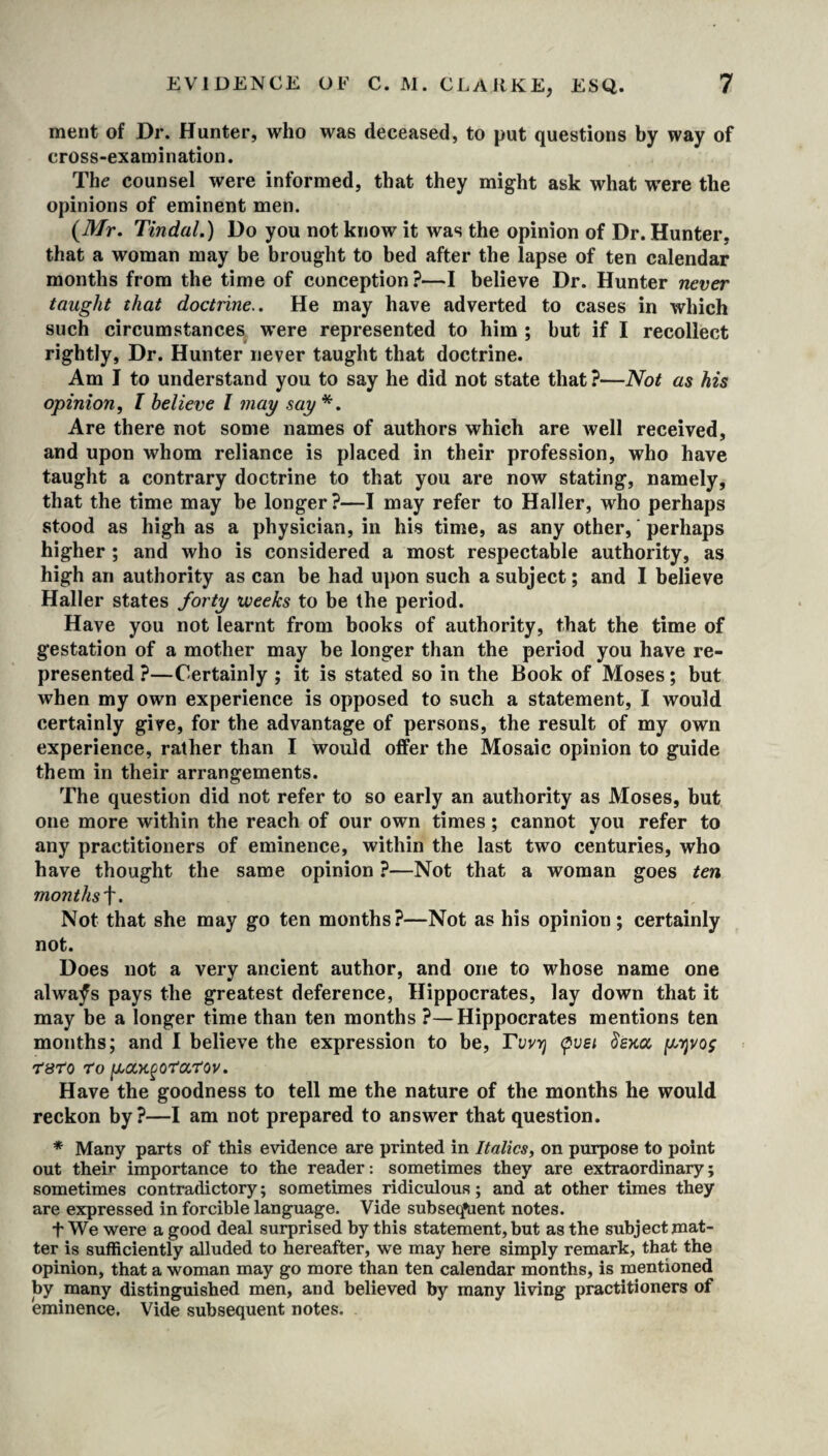 ment of Dr. Hunter, who was deceased, to put questions by way of cross-examination. The counsel were informed, that they might ask what were the opinions of eminent men. (Mr. Tindal.) Do you not know it was the opinion of Dr. Hunter, that a woman may be brought to bed after the lapse of ten calendar months from the time of conception?—I believe Dr. Hunter never taught that doctrine.. He may have adverted to cases in which such circumstances were represented to him ; but if I recollect rightly, Dr. Hunter never taught that doctrine. Am I to understand you to say he did not state that ?—Not as his opinion, I believe l may say*. Are there not some names of authors which are well received, and upon whom reliance is placed in their profession, who have taught a contrary doctrine to that you are now stating, namely, that the time may be longer?—I may refer to Haller, who perhaps stood as high as a physician, in his time, as any other, perhaps higher ; and who is considered a most respectable authority, as high an authority as can be had upon such a subject; and I believe Haller states forty weeks to be the period. Have you not learnt from books of authority, that the time of gestation of a mother may be longer than the period you have re¬ presented ?—Certainly ; it is stated so in the Book of Moses; but when my own experience is opposed to such a statement, I would certainly give, for the advantage of persons, the result of my own experience, rather than I would offer the Mosaic opinion to guide them in their arrangements. The question did not refer to so early an authority as Moses, but one more within the reach of our own times; cannot you refer to any practitioners of eminence, within the last two centuries, who have thought the same opinion ?—Not that a woman goes ten months f. Not that she may go ten months?—Not as his opinion; certainly not. Does not a very ancient author, and one to whose name one alwafs pays the greatest deference, Hippocrates, lay down that it may be a longer time than ten months ?—Hippocrates mentions ten months; and I believe the expression to be, Tvvrj <pvst (Uskcx, pyvos rsT'o ro pa,KgOTJa,'iJov. Have the goodness to tell me the nature of the months he would reckon by?—I am not prepared to answer that question. * Many parts of this evidence are printed in Italics, on purpose to point out their importance to the reader: sometimes they are extraordinary; sometimes contradictory; sometimes ridiculous; and at other times they are expressed in forcible language. Vide subsequent notes. t We were a good deal surprised by this statement, but as the subject mat¬ ter is sufficiently alluded to hereafter, we may here simply remark, that the opinion, that a woman may go more than ten calendar months, is mentioned by many distinguished men, and believed by many living practitioners of eminence. Vide subsequent notes.