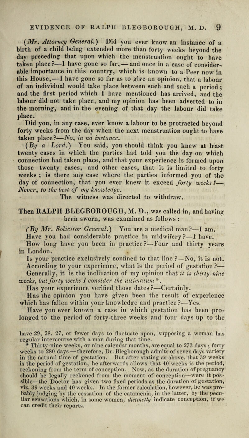 {Mr. Attorney General.) Did you ever know an instance of a birth of a child being extended more than forty weeks beyond the day preceding that upon which the menstruation ought to have taken place?—I have gone so far, — and once in a case of consider¬ able importance in this country, which is known to a Peer now in this House,—I have gone so far as to gire an opinion, that a labour of an individual would take place between such and such a period ; and the first period which I have mentioned has arrived, and the labour did not take place, and my opinion has been adverted to in the morning, and in the evening of that day the labour did take place. Did you, in any case, ever know a labour to be protracted beyond forty weeks from the day when the next menstruation ought to have taken place ?—No, in no instance. {By a Lord.) You said, you should think you knew at least twenty cases in which the parties had told you the day on which connection had taken place, and that your experience is formed upon those twenty cases, and other cases, that it is limited to forty weeks ; is there any case where the parties informed you of the day of connection, that you ever knew it exceed forty weeks?— Never, to the best of my knowledge. The witness was directed to withdraw. Then RALPH BLEGBOROUGH, M. D., was called in, andhaving been sworn, was examined as follows : (By Mr. Solicitor General.) You are a medical man?—I am. Have you had considerable practice in midwifery?—I have. How long have you been in practice?—Four and thirty years in London. Is your practice exclusively confined to that line ?—No, it is not. According to your experience, what is the period of gestation ?— Generally, it is the inclination of my opinion that it is thirty-nine weeks, butfoity weeks I consider the ultimatum*. Has your experience verified those dates?—Certainly. Has the opinion you have given been the result of experience which has fallen within your knowledge and practice?—Yes. Have you ever known a case in which gestation has been pro¬ longed to the period of forty-three weeks and four days up to the have 29, 28, 27, or fewer days to fluctuate upon, supposing a woman has regular intercourse with a man during that time. * Thirty-nine weeks, or nine calendar months, are equal to 273 days ; forty weeks to 280 days — therefore, Dr. Blegborough admits of seven days variety in the natural time of gestation. But after stating as above, that 39 weeks is the period of gestation, he afterwards allows that 40 weeks is the period, reckoning from the term of conception. Now, as the duration of pregnancy should be legally reckoned from the moment of conception—were it pos¬ sible—the Doctor has given two fixed periods as the duration of gestation, viz. 39 weeks and 40 weeks. In the former calculation, however, lie was pro¬ bably judging by the cessation of the catamenia, in the latter, by the pecu¬ liar sensations which, in some women, distinctly indicate conception, if we can credit their reports.