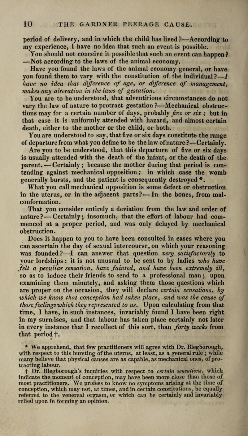 period of delivery, and in which the child has lived ?—According to my experience, I have no idea that such an event is possible. You should not conceive it possible that such an event can happen? —Not according to the laws of the animal economy. Have you found the laws of the animal economy general, or have you found them to vary with the constitution of the individual ?—1 have no idea that difference of age, or difference of management, makes any alteration in the laws of gestation. You are to be understood, that adventitious circumstances do not vary the law of nature to protract gestation ?—Mechanical obstruc¬ tions may for a certain number of days, probably five or six ; but in that case it is uniformly attended with hazard, and almost certain death, either to the mother or the child, or both. You are understood to say, that five or six days constitute the range of departure from what you define to be the law of nature?—Certainly. Are you to be understood, that this departure of five or six days is usually attended with the death of the infant, or the death of the parent. — Certainly; because the mother during that period is con¬ tending against mechanical opposition; in which case the womb generally bursts, and the patient is consequently destroyed*. What you call mechanical opposition is some defect or obstruction in the uterus, or in the adjacent parts?—In the bones, from mal- conformation. That you consider entirely a deviation from the law and order of nature? — Certainly; insomuch, that the effort of labour had com¬ menced at a proper period, and was only delayed by mechanical obstruction. Does it happen to you to have been consulted in cases where you can ascertain the day of sexual intercourse, on which your reasoning was founded?—I can answer that question very satisfactorily to your lordships : it is not unusual to be sent to by ladies who have felt a peculiar sensation, have fainted, and have been extremely ill, so as to induce their friends to send to a professional man ; upon examining them minutely, and asking them those questions which are proper on the occasion, they will declare certain sensations, by which we know that conception had taken place, and was the cause of those feelings which they represented to us. Upon calculating from that time, I have, in such instances, invariably found I have been right in my surmises, and that labour has taken place certainly not later in every instance that I recollect of this sort, than forty weeks from that period f. * We apprehend, that few practitioners will agree with Dr. Blegborough, with respect to this bursting of the uterus, at least, as a general rule ; while many believe that physical causes are as capable, as mechanical ones, of pro¬ tracting labour. + Dr. Blegborough’s inquiries with respect to certain sensations, which indicate the moment of conception, may have been more close than those of most practitioners. We profess to know no symptoms arising at the time of conception, which may not, at times, and in certain constitutions, be equally referred to the venereal orgasm, or which can be certainly and invariably relied upon in forming an opinion.